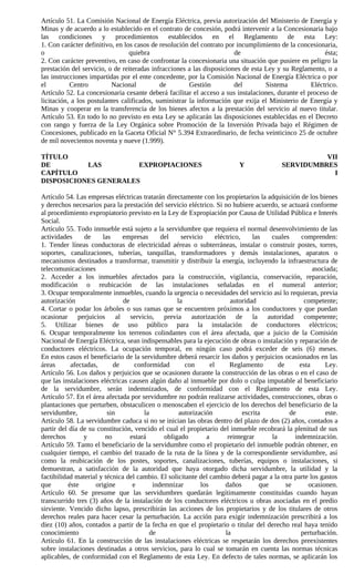 Artículo 51. La Comisión Nacional de Energía Eléctrica, previa autorización del Ministerio de Energía y
Minas y de acuerdo a lo establecido en el contrato de concesión, podrá intervenir a la Concesionaria bajo
las condiciones y procedimientos establecidos en el Reglamento de esta Ley:
1. Con carácter definitivo, en los casos de resolución del contrato por incumplimiento de la concesionaria,
o                                quiebra                               de                              ésta;
2. Con carácter preventivo, en caso de confrontar la concesionaria una situación que pusiere en peligro la
prestación del servicio, o de reiteradas infracciones a las disposiciones de esta Ley y su Reglamento, o a
las instrucciones impartidas por el ente concedente, por la Comisión Nacional de Energía Eléctrica o por
el         Centro         Nacional          de         Gestión         del        Sistema         Eléctrico.
Artículo 52. La concesionaria cesante deberá facilitar el acceso a sus instalaciones, durante el proceso de
licitación, a los postulantes calificados, suministrar la información que exija el Ministerio de Energía y
Minas y cooperar en la transferencia de los bienes afectos a la prestación del servicio al nuevo titular.
Artículo 53. En todo lo no previsto en esta Ley se aplicarán las disposiciones establecidas en el Decreto
con rango y fuerza de la Ley Orgánica sobre Promoción de la Inversión Privada bajo el Régimen de
Concesiones, publicado en la Gaceta Oficial N° 5.394 Extraordinario, de fecha veinticinco 25 de octubre
de mil novecientos noventa y nueve (1.999).

TÍTULO                                                                                                 VII
DE         LAS         EXPROPIACIONES                                       Y                SERVIDUMBRES
CAPÍTULO                                                                                                 I
DISPOSICIONES GENERALES

Artículo 54. Las empresas eléctricas tratarán directamente con los propietarios la adquisición de los bienes
y derechos necesarios para la prestación del servicio eléctrico. Si no hubiere acuerdo, se actuará conforme
al procedimiento expropiatorio previsto en la Ley de Expropiación por Causa de Utilidad Pública e Interés
Social.
Artículo 55. Todo inmueble está sujeto a la servidumbre que requiera el normal desenvolvimiento de las
actividades      de     las    empresas      del     servicio      eléctrico,     las    cuales      comprenden:
1. Tender líneas conductoras de electricidad aéreas o subterráneas, instalar o construir postes, torres,
soportes, canalizaciones, tuberías, tanquillas, transformadores y demás instalaciones, aparatos o
mecanismos destinados a transformar, transmitir y distribuir la energía, incluyendo la infraestructura de
telecomunicaciones                                                                                       asociada;
2. Acceder a los inmuebles afectados para la construcción, vigilancia, conservación, reparación,
modificación o reubicación de las instalaciones señaladas en el numeral anterior;
3. Ocupar temporalmente inmuebles, cuando la urgencia o necesidades del servicio así lo requieran, previa
autorización                   de                  la                    autoridad                    competente;
4. Cortar o podar los árboles o sus ramas que se encuentren próximos a los conductores y que puedan
ocasionar perjuicios al servicio, previa autorización de la autoridad competente;
5. Utilizar bienes de uso público para la instalación de conductores eléctricos;
6. Ocupar temporalmente los terrenos colindantes con el área afectada, que a juicio de la Comisión
Nacional de Energía Eléctrica, sean indispensables para la ejecución de obras o instalación y reparación de
conductores eléctricos. La ocupación temporal, en ningún caso podrá exceder de seis (6) meses.
En estos casos el beneficiario de la servidumbre deberá resarcir los daños y perjuicios ocasionados en las
áreas       afectadas,      de      conformidad       con       el       Reglamento         de      esta     Ley.
Artículo 56. Los daños y perjuicios que se ocasionen durante la construcción de las obras o en el caso de
que las instalaciones eléctricas causen algún daño al inmueble por dolo o culpa imputable al beneficiario
de la servidumbre, serán indemnizados, de conformidad con el Reglamento de esta Ley.
Artículo 57. En el área afectada por servidumbre no podrán realizarse actividades, construcciones, obras o
plantaciones que perturben, obstaculicen o menoscaben el ejercicio de los derechos del beneficiario de la
servidumbre,              sin          la           autorización              escrita           de            este.
Artículo 58. La servidumbre caduca si no se inician las obras dentro del plazo de dos (2) años, contados a
partir del día de su constitución, vencido el cual el propietario del inmueble recobrará la plenitud de sus
derechos         y       no       estará      obligado        a         reintegrar       la       indemnización.
Artículo 59. Tanto el beneficiario de la servidumbre como el propietario del inmueble podrán obtener, en
cualquier tiempo, el cambio del trazado de la ruta de la línea y de la correspondiente servidumbre, así
como la reubicación de los postes, soportes, canalizaciones, tuberías, equipos o instalaciones, si
demuestran, a satisfacción de la autoridad que haya otorgado dicha servidumbre, la utilidad y la
factibilidad material y técnica del cambio. El solicitante del cambio deberá pagar a la otra parte los gastos
que        éste      origine       e      indemnizar        los        daños         que       se      ocasionen.
Artículo 60. Se presume que las servidumbres quedarán legítimamente constituidas cuando hayan
transcurrido tres (3) años de la instalación de los conductores eléctricos u obras asociadas en el predio
sirviente. Vencido dicho lapso, prescribirán las acciones de los propietarios y de los titulares de otros
derechos reales para hacer cesar la perturbación. La acción para exigir indemnización prescribirá a los
diez (10) años, contados a partir de la fecha en que el propietario o titular del derecho real haya tenido
conocimiento                             de                            la                           perturbación.
Artículo 61. En la construcción de las instalaciones eléctricas se respetarán los derechos preexistentes
sobre instalaciones destinadas a otros servicios, para lo cual se tomarán en cuenta las normas técnicas
aplicables, de conformidad con el Reglamento de esta Ley. En defecto de tales normas, se aplicarán los
 
