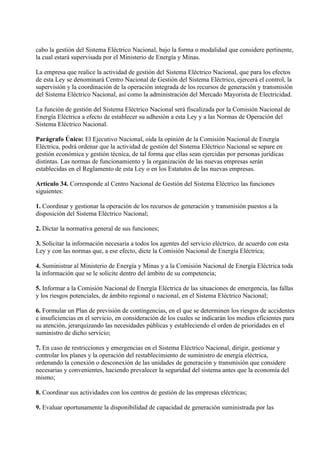 cabo la gestión del Sistema Eléctrico Nacional, bajo la forma o modalidad que considere pertinente,
la cual estará supervisada por el Ministerio de Energía y Minas.

La empresa que realice la actividad de gestión del Sistema Eléctrico Nacional, que para los efectos
de esta Ley se denominará Centro Nacional de Gestión del Sistema Eléctrico, ejercerá el control, la
supervisión y la coordinación de la operación integrada de los recursos de generación y transmisión
del Sistema Eléctrico Nacional, así como la administración del Mercado Mayorista de Electricidad.

La función de gestión del Sistema Eléctrico Nacional será fiscalizada por la Comisión Nacional de
Energía Eléctrica a efecto de establecer su adhesión a esta Ley y a las Normas de Operación del
Sistema Eléctrico Nacional.

Parágrafo Único: El Ejecutivo Nacional, oída la opinión de la Comisión Nacional de Energía
Eléctrica, podrá ordenar que la actividad de gestión del Sistema Eléctrico Nacional se separe en
gestión económica y gestión técnica, de tal forma que ellas sean ejercidas por personas jurídicas
distintas. Las normas de funcionamiento y la organización de las nuevas empresas serán
establecidas en el Reglamento de esta Ley o en los Estatutos de las nuevas empresas.

Artículo 34. Corresponde al Centro Nacional de Gestión del Sistema Eléctrico las funciones
siguientes:

1. Coordinar y gestionar la operación de los recursos de generación y transmisión puestos a la
disposición del Sistema Eléctrico Nacional;

2. Dictar la normativa general de sus funciones;

3. Solicitar la información necesaria a todos los agentes del servicio eléctrico, de acuerdo con esta
Ley y con las normas que, a ese efecto, dicte la Comisión Nacional de Energía Eléctrica;

4. Suministrar al Ministerio de Energía y Minas y a la Comisión Nacional de Energía Eléctrica toda
la información que se le solicite dentro del ámbito de su competencia;

5. Informar a la Comisión Nacional de Energía Eléctrica de las situaciones de emergencia, las fallas
y los riesgos potenciales, de ámbito regional o nacional, en el Sistema Eléctrico Nacional;

6. Formular un Plan de previsión de contingencias, en el que se determinen los riesgos de accidentes
e insuficiencias en el servicio, en consideración de los cuales se indicarán los medios eficientes para
su atención, jerarquizando las necesidades públicas y estableciendo el orden de prioridades en el
suministro de dicho servicio;

7. En caso de restricciones y emergencias en el Sistema Eléctrico Nacional, dirigir, gestionar y
controlar los planes y la operación del restablecimiento de suministro de energía eléctrica,
ordenando la conexión o desconexión de las unidades de generación y transmisión que considere
necesarias y convenientes, haciendo prevalecer la seguridad del sistema antes que la economía del
mismo;

8. Coordinar sus actividades con los centros de gestión de las empresas eléctricas;

9. Evaluar oportunamente la disponibilidad de capacidad de generación suministrada por las
 