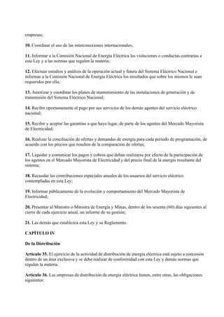 empresas;

10. Coordinar el uso de las interconexiones internacionales;

11. Informar a la Comisión Nacional de Energía Eléctrica las violaciones o conductas contrarias a
esta Ley y a las normas que regulen la materia;

12. Efectuar estudios y análisis de la operación actual y futura del Sistema Eléctrico Nacional e
informar a la Comisión Nacional de Energía Eléctrica los resultados que sobre los mismos le sean
requeridos por ella;

13. Autorizar y coordinar los planes de mantenimiento de las instalaciones de generación y de
transmisión del Sistema Eléctrico Nacional;

14. Recibir oportunamente el pago por sus servicios de los demás agentes del servicio eléctrico
nacional;

15. Recibir y aceptar las garantías a que haya lugar, de parte de los agentes del Mercado Mayorista
de Electricidad;

16. Realizar la conciliación de ofertas y demandas de energía para cada período de programación, de
acuerdo con los precios que resulten de la comparación de ofertas;

17. Liquidar y comunicar los pagos y cobros que deban realizarse por efecto de la participación de
los agentes en el Mercado Mayorista de Electricidad y del precio final de la energía resultante del
sistema;

18. Recaudar las contribuciones especiales anuales de los usuarios del servicio eléctrico
contempladas en esta Ley;

19. Informar públicamente de la evolución y comportamiento del Mercado Mayorista de
Electricidad;

20. Presentar al Ministro o Ministra de Energía y Minas, dentro de los sesenta (60) días siguientes al
cierre de cada ejercicio anual, un informe de su gestión;

21. Las demás que establezca esta Ley y su Reglamento.

CAPÍTULO IV

De la Distribución

Artículo 35. El ejercicio de la actividad de distribución de energía eléctrica está sujeto a concesión
dentro de un área exclusiva y se debe realizar de conformidad con esta Ley y demás normas que
regulen la materia.

Artículo 36. Las empresas de distribución de energía eléctrica tienen, entre otras, las obligaciones
siguientes:
 