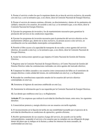 1. Prestar el servicio a todos los que lo requieran dentro de su área de servicio exclusiva, de acuerdo
con esta Ley y con la normativa que, a ese efecto, dicte la Comisión Nacional de Energía Eléctrica;

2. Prestar el servicio de manera continua, eficiente, no discriminatoria y dentro de los parámetros de
calidad y atención a los usuarios, de acuerdo a esta Ley y a la normativa que, a ese efecto, dicte la
Comisión Nacional de Energía Eléctrica;

3. Ejecutar los programas de inversión y los de mantenimiento necesarios para garantizar la
prestación del servicio en las condiciones requeridas;

4. Ejecutar los programas de inversión necesarios para la prestación del servicio eléctrico en los
asentamientos urbanos que, dentro de su área exclusiva, no posean acceso a este servicio, en
coordinación con las autoridades municipales correspondientes;

5. Permitir el libre acceso a la capacidad de transporte de sus redes a otros agentes del servicio
eléctrico, de acuerdo a esta Ley y a la normativa que, a ese efecto, dicte la Comisión Nacional de
Energía Eléctrica;

6. Acatar las instrucciones operativas que imparta el Centro Nacional de Gestión del Sistema
Eléctrico;

7. Registrar ante la Comisión Nacional de Energía Eléctrica y el Centro Nacional de Gestión del
Sistema Eléctrico todas las contrataciones realizadas con otros agentes del mercado eléctrico;

8. Compensar los daños causados a sus usuarios como consecuencia de fallas en el suministro de
energía eléctrica o mala calidad del mismo, de conformidad con esta Ley y su Reglamento;

9. Recaudar las contribuciones especiales anuales de los usuarios del servicio eléctrico
contempladas en esta Ley;

10. Someterse al régimen de sanciones establecido en esta Ley;

11. Suministrar la información que le sea requerida por la Comisión Nacional de Energía Eléctrica;

12. Las demás que establezca esta Ley y su Reglamento.

Artículo 37. Las empresas que realicen la actividad de distribución tienen, entre otros, los siguientes
derechos:

1. Comercializar potencia y energía eléctrica con sus usuarios con tarifa regulada;

2. El reconocimiento en la fijación de tarifas de una rentabilidad razonable por el ejercicio de la
actividad de distribución en condiciones de operación y gestión eficiente;

3. Recibir oportunamente de sus usuarios el pago del servicio, de acuerdo con las tarifas
correspondientes, suspender el servicio a los usuarios que no cumplan con esa obligación de pago
dentro del plazo que se indique en la factura y cobrar los intereses de mora causados, de
conformidad con esta Ley;
 