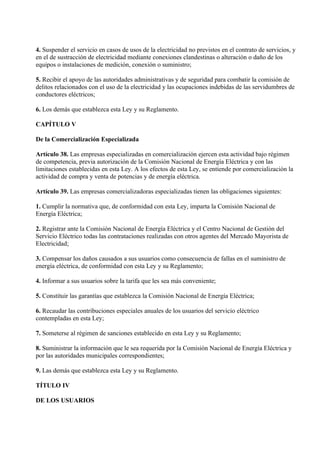 4. Suspender el servicio en casos de usos de la electricidad no previstos en el contrato de servicios, y
en el de sustracción de electricidad mediante conexiones clandestinas o alteración o daño de los
equipos o instalaciones de medición, conexión o suministro;

5. Recibir el apoyo de las autoridades administrativas y de seguridad para combatir la comisión de
delitos relacionados con el uso de la electricidad y las ocupaciones indebidas de las servidumbres de
conductores eléctricos;

6. Los demás que establezca esta Ley y su Reglamento.

CAPÍTULO V

De la Comercialización Especializada

Artículo 38. Las empresas especializadas en comercialización ejercen esta actividad bajo régimen
de competencia, previa autorización de la Comisión Nacional de Energía Eléctrica y con las
limitaciones establecidas en esta Ley. A los efectos de esta Ley, se entiende por comercialización la
actividad de compra y venta de potencias y de energía eléctrica.

Artículo 39. Las empresas comercializadoras especializadas tienen las obligaciones siguientes:

1. Cumplir la normativa que, de conformidad con esta Ley, imparta la Comisión Nacional de
Energía Eléctrica;

2. Registrar ante la Comisión Nacional de Energía Eléctrica y el Centro Nacional de Gestión del
Servicio Eléctrico todas las contrataciones realizadas con otros agentes del Mercado Mayorista de
Electricidad;

3. Compensar los daños causados a sus usuarios como consecuencia de fallas en el suministro de
energía eléctrica, de conformidad con esta Ley y su Reglamento;

4. Informar a sus usuarios sobre la tarifa que les sea más conveniente;

5. Constituir las garantías que establezca la Comisión Nacional de Energía Eléctrica;

6. Recaudar las contribuciones especiales anuales de los usuarios del servicio eléctrico
contempladas en esta Ley;

7. Someterse al régimen de sanciones establecido en esta Ley y su Reglamento;

8. Suministrar la información que le sea requerida por la Comisión Nacional de Energía Eléctrica y
por las autoridades municipales correspondientes;

9. Las demás que establezca esta Ley y su Reglamento.

TÍTULO IV

DE LOS USUARIOS
 