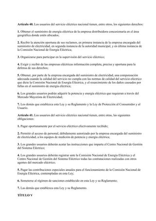 Artículo 40. Los usuarios del servicio eléctrico nacional tienen, entre otros, los siguientes derechos:

1. Obtener el suministro de energía eléctrica de la empresa distribuidora concesionaria en el área
geográfica donde estén ubicados;

2. Recibir la atención oportuna de sus reclamos, en primera instancia de la empresa encargada del
suministro de electricidad, en segunda instancia de la autoridad municipal, y en última instancia de
la Comisión Nacional de Energía Eléctrica;

3. Organizarse para participar en la supervisión del servicio eléctrico;

4. Exigir y recibir de las empresas eléctricas información completa, precisa y oportuna para la
defensa de sus derechos;

5. Obtener, por parte de la empresa encargada del suministro de electricidad, una compensación
adecuada cuando la calidad del servicio no cumpla con las normas de calidad del servicio eléctrico
que dicte la Comisión Nacional de Energía Eléctrica, y el resarcimiento de los daños causados por
fallas en el suministro de energía eléctrica;

6. Los grandes usuarios podrán adquirir la potencia y energía eléctrica que requieran a través del
Mercado Mayorista de Electricidad;

7. Los demás que establezca esta Ley y su Reglamento y la Ley de Protección al Consumidor y al
Usuario.

Artículo 41. Los usuarios del servicio eléctrico nacional tienen, entre otras, las siguientes
obligaciones:

1. Pagar oportunamente por el servicio eléctrico efectivamente recibido;

2. Permitir el acceso de personal, debidamente autorizado por la empresa encargada del suministro
de electricidad, a los equipos de medición de potencia y energía eléctrica;

3. Los grandes usuarios deberán acatar las instrucciones que imparta el Centro Nacional de Gestión
del Sistema Eléctrico;

4. Los grandes usuarios deberán registrar ante la Comisión Nacional de Energía Eléctrica y el
Centro Nacional de Gestión del Sistema Eléctrico todas las contrataciones realizadas con otros
agentes del mercado eléctrico;

5. Pagar las contribuciones especiales anuales para el funcionamiento de la Comisión Nacional de
Energía Eléctrica, contempladas en esta Ley;

6. Someterse al régimen de sanciones establecido en esta Ley y su Reglamento;

7. Las demás que establezca esta Ley y su Reglamento.

TÍTULO V
 