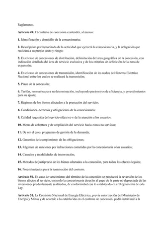 Reglamento.

Artículo 49. El contrato de concesión contendrá, al menos:

1. Identificación y domicilio de la concesionaria;

2. Descripción pormenorizada de la actividad que ejercerá la concesionaria, y la obligación que
realizará a su propio costo y riesgo;

3. En el caso de concesiones de distribución, delimitación del área geográfica de la concesión, con
indicación detallada del área de servicio exclusiva y de los criterios de definición de la zona de
expansión;

4. En el caso de concesiones de transmisión, identificación de los nodos del Sistema Eléctrico
Nacional entre los cuales se realizará la transmisión;

5. Plazo de la concesión;

6. Tarifas, normativa para su determinación, incluyendo parámetros de eficiencia, y procedimientos
para su ajuste;

7. Régimen de los bienes afectados a la prestación del servicio;

8. Condiciones, derechos y obligaciones de la concesionaria;

9. Calidad requerida del servicio eléctrico y de la atención a los usuarios;

10. Metas de cobertura y de ampliación del servicio hacia zonas no servidas;

11. De ser el caso, programas de gestión de la demanda;

12. Garantías del cumplimiento de las obligaciones;

13. Régimen de sanciones por infracciones cometidas por la concesionaria o los usuarios;

14. Causales y modalidades de intervención;

15. Métodos de justiprecio de los bienes afectados a la concesión, para todos los efectos legales;

16. Procedimientos para la terminación del contrato.

Artículo 50. En caso de vencimiento del término de la concesión se producirá la reversión de los
bienes afectos al servicio, teniendo la concesionaria derecho al pago de la parte no depreciada de las
inversiones prudentemente realizadas, de conformidad con lo establecido en el Reglamento de esta
Ley.

Artículo 51. La Comisión Nacional de Energía Eléctrica, previa autorización del Ministerio de
Energía y Minas y de acuerdo a lo establecido en el contrato de concesión, podrá intervenir a la
 