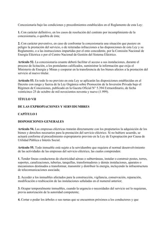 Concesionaria bajo las condiciones y procedimientos establecidos en el Reglamento de esta Ley:

1. Con carácter definitivo, en los casos de resolución del contrato por incumplimiento de la
concesionaria, o quiebra de ésta;

2. Con carácter preventivo, en caso de confrontar la concesionaria una situación que pusiere en
peligro la prestación del servicio, o de reiteradas infracciones a las disposiciones de esta Ley y su
Reglamento, o a las instrucciones impartidas por el ente concedente, por la Comisión Nacional de
Energía Eléctrica o por el Centro Nacional de Gestión del Sistema Eléctrico.

Artículo 52. La concesionaria cesante deberá facilitar el acceso a sus instalaciones, durante el
proceso de licitación, a los postulantes calificados, suministrar la información que exija el
Ministerio de Energía y Minas y cooperar en la transferencia de los bienes afectos a la prestación del
servicio al nuevo titular.

Artículo 53. En todo lo no previsto en esta Ley se aplicarán las disposiciones establecidas en el
Decreto con rango y fuerza de la Ley Orgánica sobre Promoción de la Inversión Privada bajo el
Régimen de Concesiones, publicado en la Gaceta Oficial N° 5.394 Extraordinario, de fecha
veinticinco 25 de octubre de mil novecientos noventa y nueve (1.999).

TÍTULO VII

DE LAS EXPROPIACIONES Y SERVIDUMBRES

CAPÍTULO I

DISPOSICIONES GENERALES

Artículo 54. Las empresas eléctricas tratarán directamente con los propietarios la adquisición de los
bienes y derechos necesarios para la prestación del servicio eléctrico. Si no hubiere acuerdo, se
actuará conforme al procedimiento expropiatorio previsto en la Ley de Expropiación por Causa de
Utilidad Pública e Interés Social.

Artículo 55. Todo inmueble está sujeto a la servidumbre que requiera el normal desenvolvimiento
de las actividades de las empresas del servicio eléctrico, las cuales comprenden:

1. Tender líneas conductoras de electricidad aéreas o subterráneas, instalar o construir postes, torres,
soportes, canalizaciones, tuberías, tanquillas, transformadores y demás instalaciones, aparatos o
mecanismos destinados a transformar, transmitir y distribuir la energía, incluyendo la infraestructura
de telecomunicaciones asociada;

2. Acceder a los inmuebles afectados para la construcción, vigilancia, conservación, reparación,
modificación o reubicación de las instalaciones señaladas en el numeral anterior;

3. Ocupar temporalmente inmuebles, cuando la urgencia o necesidades del servicio así lo requieran,
previa autorización de la autoridad competente;

4. Cortar o podar los árboles o sus ramas que se encuentren próximos a los conductores y que
 