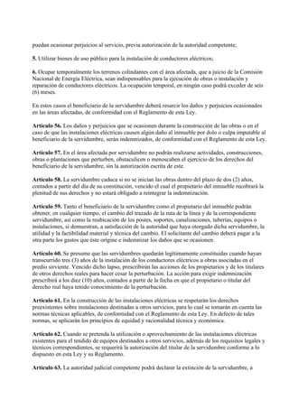 puedan ocasionar perjuicios al servicio, previa autorización de la autoridad competente;

5. Utilizar bienes de uso público para la instalación de conductores eléctricos;

6. Ocupar temporalmente los terrenos colindantes con el área afectada, que a juicio de la Comisión
Nacional de Energía Eléctrica, sean indispensables para la ejecución de obras o instalación y
reparación de conductores eléctricos. La ocupación temporal, en ningún caso podrá exceder de seis
(6) meses.

En estos casos el beneficiario de la servidumbre deberá resarcir los daños y perjuicios ocasionados
en las áreas afectadas, de conformidad con el Reglamento de esta Ley.

Artículo 56. Los daños y perjuicios que se ocasionen durante la construcción de las obras o en el
caso de que las instalaciones eléctricas causen algún daño al inmueble por dolo o culpa imputable al
beneficiario de la servidumbre, serán indemnizados, de conformidad con el Reglamento de esta Ley.

Artículo 57. En el área afectada por servidumbre no podrán realizarse actividades, construcciones,
obras o plantaciones que perturben, obstaculicen o menoscaben el ejercicio de los derechos del
beneficiario de la servidumbre, sin la autorización escrita de este.

Artículo 58. La servidumbre caduca si no se inician las obras dentro del plazo de dos (2) años,
contados a partir del día de su constitución, vencido el cual el propietario del inmueble recobrará la
plenitud de sus derechos y no estará obligado a reintegrar la indemnización.

Artículo 59. Tanto el beneficiario de la servidumbre como el propietario del inmueble podrán
obtener, en cualquier tiempo, el cambio del trazado de la ruta de la línea y de la correspondiente
servidumbre, así como la reubicación de los postes, soportes, canalizaciones, tuberías, equipos o
instalaciones, si demuestran, a satisfacción de la autoridad que haya otorgado dicha servidumbre, la
utilidad y la factibilidad material y técnica del cambio. El solicitante del cambio deberá pagar a la
otra parte los gastos que éste origine e indemnizar los daños que se ocasionen.

Artículo 60. Se presume que las servidumbres quedarán legítimamente constituidas cuando hayan
transcurrido tres (3) años de la instalación de los conductores eléctricos u obras asociadas en el
predio sirviente. Vencido dicho lapso, prescribirán las acciones de los propietarios y de los titulares
de otros derechos reales para hacer cesar la perturbación. La acción para exigir indemnización
prescribirá a los diez (10) años, contados a partir de la fecha en que el propietario o titular del
derecho real haya tenido conocimiento de la perturbación.

Artículo 61. En la construcción de las instalaciones eléctricas se respetarán los derechos
preexistentes sobre instalaciones destinadas a otros servicios, para lo cual se tomarán en cuenta las
normas técnicas aplicables, de conformidad con el Reglamento de esta Ley. En defecto de tales
normas, se aplicarán los principios de equidad y racionalidad técnica y económica.

Artículo 62. Cuando se pretenda la utilización o aprovechamiento de las instalaciones eléctricas
existentes para el tendido de equipos destinados a otros servicios, además de los requisitos legales y
técnicos correspondientes, se requerirá la autorización del titular de la servidumbre conforme a lo
dispuesto en esta Ley y su Reglamento.

Artículo 63. La autoridad judicial competente podrá declarar la extinción de la servidumbre, a
 