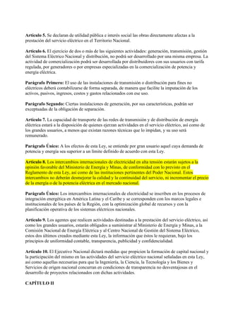 Artículo 5. Se declaran de utilidad pública e interés social las obras directamente afectas a la
prestación del servicio eléctrico en el Territorio Nacional.

Artículo 6. El ejercicio de dos o más de las siguientes actividades: generación, transmisión, gestión
del Sistema Eléctrico Nacional y distribución, no podrá ser desarrollado por una misma empresa. La
actividad de comercialización podrá ser desarrollada por distribuidores con sus usuarios con tarifa
regulada, por generadores o por empresas especializadas en la comercialización de potencia y
energía eléctrica.

Parágrafo Primero: El uso de las instalaciones de transmisión o distribución para fines no
eléctricos deberá contabilizarse de forma separada, de manera que facilite la imputación de los
activos, pasivos, ingresos, costos y gastos relacionados con ese uso.

Parágrafo Segundo: Ciertas instalaciones de generación, por sus características, podrán ser
exceptuadas de la obligación de separación.

Artículo 7. La capacidad de transporte de las redes de transmisión y de distribución de energía
eléctrica estará a la disposición de quienes ejerzan actividades en el servicio eléctrico, así como de
los grandes usuarios, a menos que existan razones técnicas que lo impidan, y su uso será
remunerado.

Parágrafo Único: A los efectos de esta Ley, se entiende por gran usuario aquel cuya demanda de
potencia y energía sea superior a un límite definido de acuerdo con esta Ley.

Artículo 8. Los intercambios internacionales de electricidad en alta tensión estarán sujetos a la
opinión favorable del Ministerio de Energía y Minas, de conformidad con lo previsto en el
Reglamento de esta Ley, así como de las instituciones pertinentes del Poder Nacional. Estos
intercambios no deberán desmejorar la calidad y la continuidad del servicio, ni incrementar el precio
de la energía o de la potencia eléctrica en el mercado nacional.

Parágrafo Único: Los intercambios internacionales de electricidad se inscriben en los procesos de
integración energética en América Latina y el Caribe y se corresponden con los marcos legales e
institucionales de los países de la Región, con la optimización global de recursos y con la
planificación operativa de los sistemas eléctricos nacionales.

Artículo 9. Los agentes que realicen actividades destinadas a la prestación del servicio eléctrico, así
como los grandes usuarios, estarán obligados a suministrar al Ministerio de Energía y Minas, a la
Comisión Nacional de Energía Eléctrica y al Centro Nacional de Gestión del Sistema Eléctrico,
estos dos últimos creados mediante esta Ley, la información que éstos le requieran, bajo los
principios de uniformidad contable, transparencia, publicidad y confidencialidad.

Artículo 10. El Ejecutivo Nacional dictará medidas que propicien la formación de capital nacional y
la participación del mismo en las actividades del servicio eléctrico nacional señaladas en esta Ley,
así como aquellas necesarias para que la Ingeniería, la Ciencia, la Tecnología y los Bienes y
Servicios de origen nacional concurran en condiciones de transparencia no desventajosas en el
desarrollo de proyectos relacionados con dichas actividades.

CAPÍTULO II
 