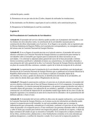 solicitud de parte, cuando:

1. Permanezca sin uso por más de dos (2) años, después de realizadas las instalaciones;

2. Sea destinada a un fin distinto a aquel para el cual se solicitó, salvo autorización previa;

3. Desaparezca la finalidad para la cual fue constituida.

Capítulo II

Del Procedimiento de Constitución de Servidumbres

Artículo 64. El prestador del servicio eléctrico podrá acordar con el propietario del inmueble y con
los titulares de otros derechos reales, la constitución de la servidumbre necesaria para la
construcción de obras relacionadas con el servicio. Si se llegare a un acuerdo, éste se registrará ante
la Oficina Subalterna de Registro Público de la jurisdicción correspondiente y se consignará copia
del mismo ante la Comisión Nacional de Energía Eléctrica.

Artículo 65. Si no se llegare al acuerdo previsto en el artículo anterior, el prestador del servicio
eléctrico solicitará a la Comisión Nacional de Energía Eléctrica su autorización para tramitar la
servidumbre sobre el inmueble que requiera para la realización de obras necesarias en sus
actividades. A la solicitud se adjuntará plano general del curso de la línea proyectada e informe
técnico-económico justificativo señalando al menos sus características, los inmuebles afectados y
una estimación del valor general de la obra. La Comisión Nacional de Energía Eléctrica decidirá en
un plazo de sesenta (60) días continuos, contados a partir de la fecha de recepción de la solicitud.

Artículo 66. La autorización para la tramitación de la servidumbre inmobiliaria será declarada por
Resolución de la Comisión Nacional de Energía Eléctrica que se publicará en la Gaceta Oficial de la
República Bolivariana de Venezuela y en la misma se indicará el inmueble objeto de la
servidumbre, las zonas y grados de afectación, la identificación del titular de la servidumbre, así
como todos los demás datos que señale el Reglamento de esta Ley.

Artículo 67. Otorgada la autorización conforme a lo previsto en el artículo anterior, el prestador del
servicio eléctrico solicitará ante el Juez de Primera Instancia en lo Civil competente, la constitución
de la servidumbre y la citación personal del propietario y de quienes tengan un derecho real sobre el
inmueble objeto del gravamen, con indicación de sus nombres y apellidos, si fueren conocidos. La
contestación a la solicitud de imposición de servidumbre tendrá lugar dentro de los cinco (5) días de
despacho siguientes a la constancia en autos de la citación de los afectados o de la juramentación del
defensor judicial, si fuere el caso.

Artículo 68. Si el prestador del servicio califica la obra como de urgente realización y así la autoriza
la Comisión Nacional de Energía Eléctrica, en el mismo escrito de solicitud de servidumbre podrá
requerir la ocupación previa del inmueble, la cual será acordada siempre que se consigne la
indemnización que corresponda, estimada por el solicitante, conforme a lo previsto en este Capítulo.
Antes de proceder a la ocupación previa, el Juez notificará a las personas afectadas sobre la solicitud
y sobre la fecha que acuerde para realizar una inspección judicial, asistido de un experto, a objeto de
dejar constancia del estado en que se encuentra el inmueble. En la inspección se dejará constancia
de las obras, construcciones, plantaciones u otras bienhechurías existentes en la zona afectada que
pudieran desaparecer, o cambiar de situación o estado. En el curso de la inspección pueden los
 