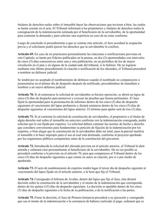 titulares de derechos reales sobre el inmueble hacer las observaciones que tuvieren a bien, las cuales
se harán constar en el acta. El Tribunal informará a los propietarios y titulares de derechos reales la
consignación de la indemnización estimada por el beneficiario de la servidumbre, de la oportunidad
para contestar la demanda y para solicitar una experticia en caso de no estar conforme.

Luego de concluido el procedimiento a que se contrae este artículo, el Juez acordará la ocupación
previa y el solicitante podrá ejercer los derechos que la servidumbre le confiere.

Artículo 69. En caso de no practicarse personalmente las citaciones o notificaciones previstas en
este Capítulo, se harán por Edictos publicados en la prensa, en dos (2) oportunidades con intervalos
de cinco (5) días consecutivos entre una y otra publicación, en un periódico de los de mayor
circulación en el país y en alguno de la ciudad sede del tribunal, si lo hubiere. De no lograrse
mediante este último procedimiento la citación o notificación de los afectados, el Tribunal procederá
a nombrar un defensor judicial.

Se tendrá por no aceptado el nombramiento de defensor cuando el nombrado no compareciere a
juramentarse en el primer día de despacho después de notificado, procediéndose de inmediato a
nombrar a un nuevo defensor judicial.

Artículo 70. Si al contestarse la solicitud de servidumbre se hiciere oposición, se abrirá un lapso de
cinco (5) días de despacho para promover y evacuar las pruebas que fueren pertinentes. El Juez
fijará la oportunidad para la presentación de informes dentro de los cinco (5) días de despacho
siguientes al vencimiento del lapso probatorio y dictará sentencia dentro de los cinco (5) días de
despacho siguientes al vencimiento del lapso anterior. El término para apelar será de tres (3) días.

Artículo 71. Si al contestar la solicitud de constitución de servidumbre, el propietario o el titular de
algún derecho real sobre el inmueble no estuviere conforme con la indemnización consignada, podrá
solicitar que le sea fijada por expertos. La solicitud deberá contener las razones de hecho y derecho
que considere convenientes para fundamentar su petición de fijación de la indemnización por los
expertos, o bien alegar que la constitución de la servidumbre debe ser total, pues la parcial inutiliza
el inmueble o lo hace impropio para el uso al cual está destinado, conforme al proyecto aprobado
por los organismos públicos competentes antes de la constitución del gravamen.

Artículo 72. Introducida la solicitud del afectado prevista en el artículo anterior, el Tribunal le dará
entrada y ordenará citar personalmente al beneficiario de la servidumbre. De no ser posible se
procederá conforme a lo previsto en el artículo 70, para que comparezca al Tribunal dentro de los
cinco (5) días de despacho siguientes a que conste en autos su citación, por sí o por medio de
apoderado.

Artículo 73. El acto de nombramiento de expertos tendrá lugar el tercer día de despacho siguiente al
vencimiento del lapso fijado en el artículo anterior, a la hora que fije el Tribunal.

Artículo 74. Consignado el Informe de Avalúo, dentro del lapso que fije el Juez, éste dictará
decisión sobre la constitución de la servidumbre y el monto de la indemnización que corresponda,
dentro de los quince (15) días de despacho siguientes. La decisión es apelable dentro de los cinco
(5) días de despacho siguientes a la fecha de su publicación, o de la notificación a las partes.

Artículo 75. Firme la decisión, el Juez de Primera Instancia procederá a su ejecución y consignado
que sea el monto de la indemnización o la constancia de haberse realizado el pago, ordenará que se
 