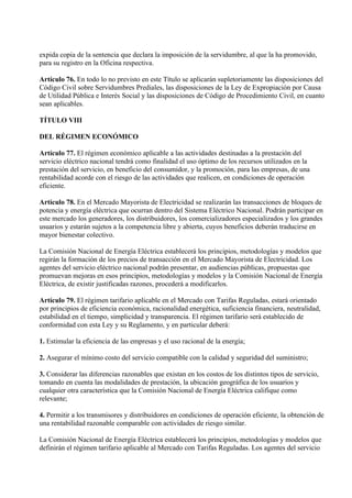 expida copia de la sentencia que declara la imposición de la servidumbre, al que la ha promovido,
para su registro en la Oficina respectiva.

Artículo 76. En todo lo no previsto en este Título se aplicarán supletoriamente las disposiciones del
Código Civil sobre Servidumbres Prediales, las disposiciones de la Ley de Expropiación por Causa
de Utilidad Pública e Interés Social y las disposiciones de Código de Procedimiento Civil, en cuanto
sean aplicables.

TÍTULO VIII

DEL RÉGIMEN ECONÓMICO

Artículo 77. El régimen económico aplicable a las actividades destinadas a la prestación del
servicio eléctrico nacional tendrá como finalidad el uso óptimo de los recursos utilizados en la
prestación del servicio, en beneficio del consumidor, y la promoción, para las empresas, de una
rentabilidad acorde con el riesgo de las actividades que realicen, en condiciones de operación
eficiente.

Artículo 78. En el Mercado Mayorista de Electricidad se realizarán las transacciones de bloques de
potencia y energía eléctrica que ocurran dentro del Sistema Eléctrico Nacional. Podrán participar en
este mercado los generadores, los distribuidores, los comercializadores especializados y los grandes
usuarios y estarán sujetos a la competencia libre y abierta, cuyos beneficios deberán traducirse en
mayor bienestar colectivo.

La Comisión Nacional de Energía Eléctrica establecerá los principios, metodologías y modelos que
regirán la formación de los precios de transacción en el Mercado Mayorista de Electricidad. Los
agentes del servicio eléctrico nacional podrán presentar, en audiencias públicas, propuestas que
promuevan mejoras en esos principios, metodologías y modelos y la Comisión Nacional de Energía
Eléctrica, de existir justificadas razones, procederá a modificarlos.

Artículo 79. El régimen tarifario aplicable en el Mercado con Tarifas Reguladas, estará orientado
por principios de eficiencia económica, racionalidad energética, suficiencia financiera, neutralidad,
estabilidad en el tiempo, simplicidad y transparencia. El régimen tarifario será establecido de
conformidad con esta Ley y su Reglamento, y en particular deberá:

1. Estimular la eficiencia de las empresas y el uso racional de la energía;

2. Asegurar el mínimo costo del servicio compatible con la calidad y seguridad del suministro;

3. Considerar las diferencias razonables que existan en los costos de los distintos tipos de servicio,
tomando en cuenta las modalidades de prestación, la ubicación geográfica de los usuarios y
cualquier otra característica que la Comisión Nacional de Energía Eléctrica califique como
relevante;

4. Permitir a los transmisores y distribuidores en condiciones de operación eficiente, la obtención de
una rentabilidad razonable comparable con actividades de riesgo similar.

La Comisión Nacional de Energía Eléctrica establecerá los principios, metodologías y modelos que
definirán el régimen tarifario aplicable al Mercado con Tarifas Reguladas. Los agentes del servicio
 