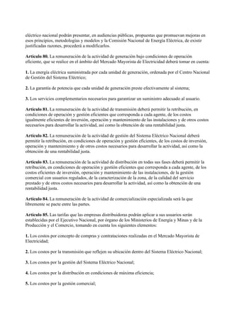 eléctrico nacional podrán presentar, en audiencias públicas, propuestas que promuevan mejoras en
esos principios, metodologías y modelos y la Comisión Nacional de Energía Eléctrica, de existir
justificadas razones, procederá a modificarlos.

Artículo 80. La remuneración de la actividad de generación bajo condiciones de operación
eficiente, que se realice en el ámbito del Mercado Mayorista de Electricidad deberá tomar en cuenta:

1. La energía eléctrica suministrada por cada unidad de generación, ordenada por el Centro Nacional
de Gestión del Sistema Eléctrico;

2. La garantía de potencia que cada unidad de generación preste efectivamente al sistema;

3. Los servicios complementarios necesarios para garantizar un suministro adecuado al usuario.

Artículo 81. La remuneración de la actividad de transmisión deberá permitir la retribución, en
condiciones de operación y gestión eficientes que corresponda a cada agente, de los costos
igualmente eficientes de inversión, operación y mantenimiento de las instalaciones y de otros costos
necesarios para desarrollar la actividad, así como la obtención de una rentabilidad justa.

Artículo 82. La remuneración de la actividad de gestión del Sistema Eléctrico Nacional deberá
permitir la retribución, en condiciones de operación y gestión eficientes, de los costos de inversión,
operación y mantenimiento y de otros costos necesarios para desarrollar la actividad, así como la
obtención de una rentabilidad justa.

Artículo 83. La remuneración de la actividad de distribución en todas sus fases deberá permitir la
retribución, en condiciones de operación y gestión eficientes que corresponda a cada agente, de los
costos eficientes de inversión, operación y mantenimiento de las instalaciones, de la gestión
comercial con usuarios regulados, de la caracterización de la zona, de la calidad del servicio
prestado y de otros costos necesarios para desarrollar la actividad, así como la obtención de una
rentabilidad justa.

Artículo 84. La remuneración de la actividad de comercialización especializada será la que
libremente se pacte entre las partes.

Artículo 85. Las tarifas que las empresas distribuidoras podrán aplicar a sus usuarios serán
establecidas por el Ejecutivo Nacional, por órgano de los Ministerios de Energía y Minas y de la
Producción y el Comercio, tomando en cuenta los siguientes elementos:

1. Los costos por concepto de compras y contrataciones realizadas en el Mercado Mayorista de
Electricidad;

2. Los costos por la transmisión que reflejen su ubicación dentro del Sistema Eléctrico Nacional;

3. Los costos por la gestión del Sistema Eléctrico Nacional;

4. Los costos por la distribución en condiciones de máxima eficiencia;

5. Los costos por la gestión comercial;
 