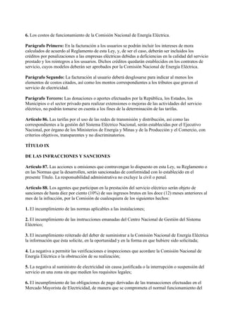 6. Los costos de funcionamiento de la Comisión Nacional de Energía Eléctrica.

Parágrafo Primero: En la facturación a los usuarios se podrán incluir los intereses de mora
calculados de acuerdo al Reglamento de esta Ley, y, de ser el caso, deberán ser incluidos los
créditos por penalizaciones a las empresas eléctricas debidas a deficiencias en la calidad del servicio
prestado y los reintegros a los usuarios. Dichos créditos quedarán establecidos en los contratos de
servicio, cuyos modelos deberán ser aprobados por la Comisión Nacional de Energía Eléctrica.

Parágrafo Segundo: La facturación al usuario deberá desglosarse para indicar al menos los
elementos de costos citados, así como los montos correspondientes a los tributos que graven el
servicio de electricidad.

Parágrafo Tercero: Las donaciones o aportes efectuados por la República, los Estados, los
Municipios o el sector privado para realizar extensiones o mejoras de las actividades del servicio
eléctrico, no podrán tomarse en cuenta a los fines de la determinación de las tarifas.

Artículo 86. Las tarifas por el uso de las redes de transmisión y distribución, así como las
correspondientes a la gestión del Sistema Eléctrico Nacional, serán establecidas por el Ejecutivo
Nacional, por órgano de los Ministerios de Energía y Minas y de la Producción y el Comercio, con
criterios objetivos, transparentes y no discriminatorios.

TÍTULO IX

DE LAS INFRACCIONES Y SANCIONES

Artículo 87. Las acciones u omisiones que contravengan lo dispuesto en esta Ley, su Reglamento o
en las Normas que la desarrollen, serán sancionadas de conformidad con lo establecido en el
presente Título. La responsabilidad administrativa no excluye la civil o penal.

Artículo 88. Los agentes que participan en la prestación del servicio eléctrico serán objeto de
sanciones de hasta diez por ciento (10%) de sus ingresos brutos en los doce (12) meses anteriores al
mes de la infracción, por la Comisión de cualesquiera de los siguientes hechos:

1. El incumplimiento de las normas aplicables a las instalaciones;

2. El incumplimiento de las instrucciones emanadas del Centro Nacional de Gestión del Sistema
Eléctrico;

3. El incumplimiento reiterado del deber de suministrar a la Comisión Nacional de Energía Eléctrica
la información que ésta solicite, en la oportunidad y en la forma en que hubiere sido solicitada;

4. La negativa a permitir las verificaciones e inspecciones que acordare la Comisión Nacional de
Energía Eléctrica o la obstrucción de su realización;

5. La negativa al suministro de electricidad sin causa justificada o la interrupción o suspensión del
servicio en una zona sin que medien los requisitos legales;

6. El incumplimiento de las obligaciones de pago derivadas de las transacciones efectuadas en el
Mercado Mayorista de Electricidad, de manera que se comprometa el normal funcionamiento del
 