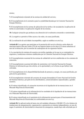 mismo;

7. El incumplimiento reiterado de las normas de calidad del servicio;

8. El incumplimiento de la normativa para la contabilidad dictada por la Comisión Nacional de
Energía Eléctrica;

9. El incumplimiento de las normas de aplicación de las tarifas o de recaudación, la aplicación de
tarifas no autorizadas o la aplicación irregular de las mismas;

10. Cualquier actuación que produzca una alteración de lo realmente consumido o suministrado;

11. La negativa a permitir el libre acceso a las redes, sin causa justificada;

12. La realización de actividades incompatibles, según se establece en esta Ley.

Artículo 89. Los agentes que participan en la prestación del servicio eléctrico serán objeto de
sanciones hasta el dos por ciento (2%) de sus ingresos brutos en los doce (12) meses anteriores al
mes de la infracción, por la comisión de cualesquiera de los siguientes hechos:

1. La suscripción de contratos de usuarios con tarifas reguladas en los que no se contemplen los
requisitos y condiciones mínimos establecidos por la Comisión Nacional de Energía Eléctrica;

2. El incumplimiento ocasional de las normas de calidad del servicio establecidas en los contratos de
concesión;

3. El incumplimiento ocasional del deber de suministrar a la Comisión Nacional de Energía
Eléctrica la información que ésta solicite, en la oportunidad y en la forma en que hubiere sido
solicitada;

4. El incumplimiento de la disponibilidad declarada de potencia y energía, sin causa justificada, por
parte de los generadores;

5. El incumplimiento reiterado del consumo de energía demandada al Centro Nacional de Gestión
del Sistema Eléctrico, por parte de los distribuidores, comercializadores especializados y grandes
usuarios;

6. El retraso injustificado o la actuación incorrecta en la liquidación de las transacciones en el
Mercado Mayorista de Electricidad;

7. El retraso injustificado en la información de los resultados de la liquidación de las transacciones
en el Mercado Mayorista de Electricidad;

8. El retraso injustificado en el suministro de la información necesaria para el funcionamiento del
Mercado Mayorista de Electricidad, de conformidad con esta Ley.

Artículo 90. Se aplicará multa de hasta cien mil unidades tributarias (100.000 UT) a los titulares de
instalaciones de autogeneración, cogeneración y generación en sistemas independientes, en caso de
negar el suministro de electricidad en situaciones de emergencia, cuando haya sido solicitado por el
 