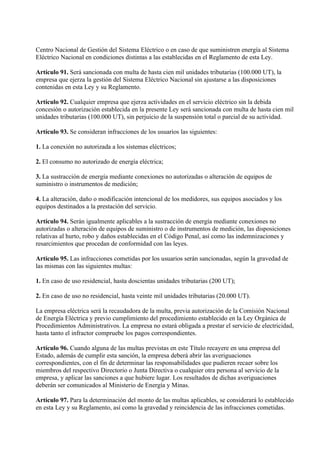 Centro Nacional de Gestión del Sistema Eléctrico o en caso de que suministren energía al Sistema
Eléctrico Nacional en condiciones distintas a las establecidas en el Reglamento de esta Ley.

Artículo 91. Será sancionada con multa de hasta cien mil unidades tributarias (100.000 UT), la
empresa que ejerza la gestión del Sistema Eléctrico Nacional sin ajustarse a las disposiciones
contenidas en esta Ley y su Reglamento.

Artículo 92. Cualquier empresa que ejerza actividades en el servicio eléctrico sin la debida
concesión o autorización establecida en la presente Ley será sancionada con multa de hasta cien mil
unidades tributarias (100.000 UT), sin perjuicio de la suspensión total o parcial de su actividad.

Artículo 93. Se consideran infracciones de los usuarios las siguientes:

1. La conexión no autorizada a los sistemas eléctricos;

2. El consumo no autorizado de energía eléctrica;

3. La sustracción de energía mediante conexiones no autorizadas o alteración de equipos de
suministro o instrumentos de medición;

4. La alteración, daño o modificación intencional de los medidores, sus equipos asociados y los
equipos destinados a la prestación del servicio.

Artículo 94. Serán igualmente aplicables a la sustracción de energía mediante conexiones no
autorizadas o alteración de equipos de suministro o de instrumentos de medición, las disposiciones
relativas al hurto, robo y daños establecidas en el Código Penal, así como las indemnizaciones y
resarcimientos que procedan de conformidad con las leyes.

Artículo 95. Las infracciones cometidas por los usuarios serán sancionadas, según la gravedad de
las mismas con las siguientes multas:

1. En caso de uso residencial, hasta doscientas unidades tributarias (200 UT);

2. En caso de uso no residencial, hasta veinte mil unidades tributarias (20.000 UT).

La empresa eléctrica será la recaudadora de la multa, previa autorización de la Comisión Nacional
de Energía Eléctrica y previo cumplimiento del procedimiento establecido en la Ley Orgánica de
Procedimientos Administrativos. La empresa no estará obligada a prestar el servicio de electricidad,
hasta tanto el infractor compruebe los pagos correspondientes.

Artículo 96. Cuando alguna de las multas previstas en este Título recayere en una empresa del
Estado, además de cumplir esta sanción, la empresa deberá abrir las averiguaciones
correspondientes, con el fin de determinar las responsabilidades que pudieren recaer sobre los
miembros del respectivo Directorio o Junta Directiva o cualquier otra persona al servicio de la
empresa, y aplicar las sanciones a que hubiere lugar. Los resultados de dichas averiguaciones
deberán ser comunicados al Ministerio de Energía y Minas.

Artículo 97. Para la determinación del monto de las multas aplicables, se considerará lo establecido
en esta Ley y su Reglamento, así como la gravedad y reincidencia de las infracciones cometidas.
 