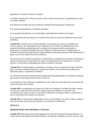 Igualmente, se tomará en cuenta lo siguiente:

1. El daño resultante de la infracción, para la vida y salud de las personas, la seguridad de las cosas
y el medio ambiente;

2. El número de usuarios del servicio eléctrico afectados directamente por la infracción;

3. El grado de participación y el beneficio obtenido;

4. Los perjuicios producidos en la continuidad y regularidad del suministro de energía;

5. La reincidencia por la comisión, en el término de un año, de más de una infracción de la misma
naturaleza.

Artículo 98. El producto de las multas aplicadas a las empresas que ejercen actividades en el
servicio eléctrico, de conformidad con lo establecido en este Título, será distribuido entre los
usuarios directamente perjudicados por la conducta de la empresa eléctrica sancionada, en
proporción a su consumo promedio mensual, medido en el lapso que prevea el Reglamento. La
Comisión Nacional de Energía Eléctrica podrá establecer mecanismos para que dicha distribución se
haga a través de las facturas del servicio eléctrico.

En caso de que esos usuarios no pudiesen ser identificados, el producto de las multas se destinará al
desarrollo de proyectos de electrificación rural y de mejoramiento de la eficiencia en el servicio
eléctrico, a través de las modalidades que defina el Ejecutivo Nacional.

Artículo 99. Las multas podrán ser reiteradas en el tiempo, una vez transcurrido el lapso suficiente
para el cese de la conducta infractora y mientras ésta persista. En la resolución sancionatoria se
fijará dicho lapso y se apercibirá al infractor.

La Comisión Nacional de Energía Eléctrica podrá amonestar públicamente a las empresas eléctricas
que incurran en las infracciones previstas en esta Ley.

La reincidencia en las infracciones establecidas en este Título será causa agravante a los efectos del
cálculo del monto de las multas.

Artículo 100. La acumulación en el lapso de un año de un monto por concepto de multas, superior
al veinte por ciento (20%) del total de los ingresos brutos percibidos en ese período, será
considerada como infracción grave y autorizará al Ministerio de Energía y Minas, cuando fuere el
caso, a la resolución del contrato de concesión.

Artículo 101. Las infracciones establecidas en esta Ley prescribirán a los cinco (5) años, contados a
partir del primero de enero del año siguiente a la comisión de la infracción.

TÍTULO X

DISPOSICIONES TRANSITORIAS Y FINALES

Artículo 102. Hasta tanto entre en funcionamiento la Comisión Nacional de Energía Eléctrica y el
Centro Nacional de Gestión del Sistema Eléctrico, las funciones atribuidas a éstos en esta Ley serán
 