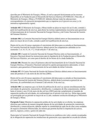 ejercidas por el Ministerio de Energía y Minas, el cual se apoyará técnicamente en los recursos
disponibles en la Fundación para el Desarrollo del Servicio Eléctrico (FUNDELEC). Para ello, el
Ministerio de Energía y Minas y FUNDELEC deberán efectuar todas las adecuaciones
correspondientes a la ejecución presupuestaria que se requieran en el ejercicio en curso y a la
normativa reglamentaria vigente.

Artículo 103. El Ministerio de Energía y Minas tendrá un plazo no mayor de un (1) año, contado a
partir de la publicación de esta Ley, para dictar las normas reglamentarias necesarias para garantizar
el funcionamiento de la Comisión Nacional de Energía Eléctrica y del Centro Nacional de Gestión
del Sistema Eléctrico.

Artículo 104. La Comisión Nacional de Energía Eléctrica deberá entrar en funcionamiento en un
plazo no mayor de un (1) año, contado a partir de la publicación de esta Ley.

Dentro de los seis (6) meses siguientes al vencimiento del plazo para su entrada en funcionamiento,
la Comisión Nacional de Energía Eléctrica, deberá ejercer las competencias señaladas en los
numerales 7, 8, 14, 15, 16, 17 y 18 del artículo 17 de esta Ley.

Artículo 105. Cuando la Comisión Nacional de Energía Eléctrica entre en funcionamiento, el
Ejecutivo Nacional dictará las instrucciones para la liquidación de la Fundación para el Desarrollo
del Servicio Eléctrico, así como para el destino de los bienes de la citada fundación.

Artículo 106. Durante los cinco (5) primeros años de funcionamiento de la Comisión Nacional de
Energía Eléctrica, el Ejecutivo Nacional realizará los aportes presupuestarios adicionales, si fuere
necesario, para garantizar el financiamiento de las actividades de dicha Comisión.

Artículo 107. El Centro Nacional de Gestión del Sistema Eléctrico deberá entrar en funcionamiento
antes del primero (1°) de enero de dos mil tres (2003).

Dentro de los seis (6) meses siguientes al vencimiento del plazo para su entrada en funcionamiento,
el Centro Nacional de Gestión del Sistema Eléctrico, deberá dictar la normativa general de sus
funciones, de conformidad con el numeral 2 del artículo 34 de esta Ley.

Artículo 108. Las empresas que a la fecha de publicación de esta Ley ejerzan simultáneamente las
actividades de generación, transmisión y distribución, o cualquiera de ellas conjuntamente, tendrán
hasta el treinta y uno (31) de enero de dos mil tres (2003) para dar cumplimiento al mandato de
separación jurídica de actividades, de conformidad con el artículo 6 de esta Ley. Dicho lapso podrá
ser prorrogado por un período no mayor de un (1) año, mediante resolución dictada por el Ministerio
de Energía y Minas.

Parágrafo Único: Mientras la separación jurídica de las actividades no se efectúe, las empresas
eléctricas que realicen de manera integrada algunas de las actividades de generación, transmisión,
distribución y comercialización, deberán separar la contabilidad de cada una de ellas como unidades
de negocio claramente diferenciadas, de manera que permita facilitar la imputación de activos,
pasivos, ingresos, costos y gastos de cada una.

Hasta tanto la Comisión Nacional de Energía Eléctrica no establezca otro valor, estarán exceptuadas
de la obligación de separación las instalaciones de generación cuya capacidad no exceda de ochenta
 