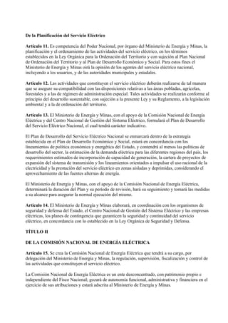 De la Planificación del Servicio Eléctrico

Artículo 11. Es competencia del Poder Nacional, por órgano del Ministerio de Energía y Minas, la
planificación y el ordenamiento de las actividades del servicio eléctrico, en los términos
establecidos en la Ley Orgánica para la Ordenación del Territorio y con sujeción al Plan Nacional
de Ordenación del Territorio y al Plan de Desarrollo Económico y Social. Para estos fines el
Ministerio de Energía y Minas oirá la opinión de los agentes del servicio eléctrico nacional,
incluyendo a los usuarios, y de las autoridades municipales y estadales.

Artículo 12. Las actividades que constituyen el servicio eléctrico deberán realizarse de tal manera
que se asegure su compatibilidad con las disposiciones relativas a las áreas pobladas, agrícolas,
forestales y a las de régimen de administración especial. Tales actividades se realizarán conforme al
principio del desarrollo sustentable, con sujeción a la presente Ley y su Reglamento, a la legislación
ambiental y a la de ordenación del territorio.

Artículo 13. El Ministerio de Energía y Minas, con el apoyo de la Comisión Nacional de Energía
Eléctrica y del Centro Nacional de Gestión del Sistema Eléctrico, formulará el Plan de Desarrollo
del Servicio Eléctrico Nacional, el cual tendrá carácter indicativo.

El Plan de Desarrollo del Servicio Eléctrico Nacional se enmarcará dentro de la estrategia
establecida en el Plan de Desarrollo Económico y Social, estará en concordancia con los
lineamientos de política económica y energética del Estado, y contendrá al menos las políticas de
desarrollo del sector, la estimación de la demanda eléctrica para las diferentes regiones del país, los
requerimientos estimados de incorporación de capacidad de generación, la cartera de proyectos de
expansión del sistema de transmisión y los lineamientos orientados a impulsar el uso racional de la
electricidad y la prestación del servicio eléctrico en zonas aisladas y deprimidas, considerando el
aprovechamiento de las fuentes alternas de energía.

El Ministerio de Energía y Minas, con el apoyo de la Comisión Nacional de Energía Eléctrica,
determinará la duración del Plan y su período de revisión, hará su seguimiento y tomará las medidas
a su alcance para asegurar la normal ejecución del mismo.

Artículo 14. El Ministerio de Energía y Minas elaborará, en coordinación con los organismos de
seguridad y defensa del Estado, el Centro Nacional de Gestión del Sistema Eléctrico y las empresas
eléctricas, los planes de contingencia que garanticen la seguridad y continuidad del servicio
eléctrico, en concordancia con lo establecido en la Ley Orgánica de Seguridad y Defensa.

TÍTULO II

DE LA COMISIÓN NACIONAL DE ENERGÍA ELÉCTRICA

Artículo 15. Se crea la Comisión Nacional de Energía Eléctrica que tendrá a su cargo, por
delegación del Ministerio de Energía y Minas, la regulación, supervisión, fiscalización y control de
las actividades que constituyen el servicio eléctrico.

La Comisión Nacional de Energía Eléctrica es un ente desconcentrado, con patrimonio propio e
independiente del Fisco Nacional; gozará de autonomía funcional, administrativa y financiera en el
ejercicio de sus atribuciones y estará adscrita al Ministerio de Energía y Minas.
 