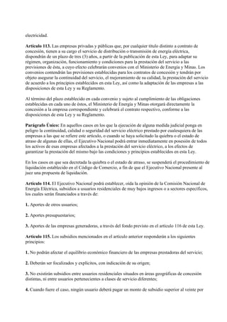 electricidad.

Artículo 113. Las empresas privadas y públicas que, por cualquier título distinto a contrato de
concesión, tienen a su cargo el servicio de distribución o transmisión de energía eléctrica,
dispondrán de un plazo de tres (3) años, a partir de la publicación de esta Ley, para adaptar su
régimen, organización, funcionamiento y condiciones para la prestación del servicio a las
previsiones de ésta, a cuyo efecto celebrarán convenios con el Ministerio de Energía y Minas. Los
convenios contendrán las previsiones establecidas para los contratos de concesión y tendrán por
objeto asegurar la continuidad del servicio, el mejoramiento de su calidad, la prestación del servicio
de acuerdo a los principios establecidos en esta Ley, así como la adaptación de las empresas a las
disposiciones de esta Ley y su Reglamento.

Al término del plazo establecido en cada convenio y sujeto al cumplimiento de las obligaciones
establecidas en cada uno de éstos, el Ministerio de Energía y Minas otorgará directamente la
concesión a la empresa correspondiente y celebrará el contrato respectivo, conforme a las
disposiciones de esta Ley y su Reglamento.

Parágrafo Único: En aquellos casos en los que la ejecución de alguna medida judicial ponga en
peligro la continuidad, calidad o seguridad del servicio eléctrico prestado por cualesquiera de las
empresas a las que se refiere este artículo, o cuando se haya solicitado la quiebra o el estado de
atraso de algunas de ellas, el Ejecutivo Nacional podrá entrar inmediatamente en posesión de todos
los activos de esas empresas afectados a la prestación del servicio eléctrico, a los efectos de
garantizar la prestación del mismo bajo las condiciones y principios establecidos en esta Ley.

En los casos en que sea decretada la quiebra o el estado de atraso, se suspenderá el procedimiento de
liquidación establecido en el Código de Comercio, a fin de que el Ejecutivo Nacional presente al
juez una propuesta de liquidación.

Artículo 114. El Ejecutivo Nacional podrá establecer, oída la opinión de la Comisión Nacional de
Energía Eléctrica, subsidios a usuarios residenciales de muy bajos ingresos o a sectores específicos,
los cuales serán financiados a través de:

1. Aportes de otros usuarios;

2. Aportes presupuestarios;

3. Aportes de las empresas generadoras, a través del fondo previsto en el artículo 116 de esta Ley.

Artículo 115. Los subsidios mencionados en el artículo anterior responderán a los siguientes
principios:

1. No podrán afectar el equilibrio económico financiero de las empresas prestadoras del servicio;

2. Deberán ser focalizados y explícitos, con indicación de su origen;

3. No existirán subsidios entre usuarios residenciales situados en áreas geográficas de concesión
distintas, ni entre usuarios pertenecientes a clases de servicio diferentes;

4. Cuando fuere el caso, ningún usuario deberá pagar un monto de subsidio superior al veinte por
 