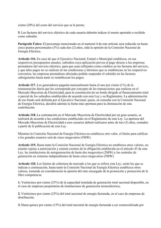 ciento (20%) del costo del servicio que se le preste;

5. Las facturas del servicio eléctrico de cada usuario deberán indicar el monto aportado o recibido
como subsidio.

Parágrafo Único: El porcentaje mencionado en el numeral 4 de este artículo será reducido en hasta
cinco puntos porcentuales (5%) cada dos (2) años, oída la opinión de la Comisión Nacional de
Energía Eléctrica.

Artículo 116. En caso de que el Ejecutivo Nacional, Estatal o Municipal establezca, en sus
respectivos presupuestos anuales, subsidios cuya aplicación prevea el pago directo a las empresas
prestadoras del servicio eléctrico, para que sean reflejados como créditos en las facturas del servicio,
y que tales pagos no se realicen en las condiciones y términos que se establezcan en los respectivos
convenios, las empresas prestadoras afectadas podrán suspender el subsidio en las facturas
subsiguientes hasta tanto se restablezcan los pagos.

Artículo 117. Los generadores pagarán mensualmente hasta el uno por ciento (1%) de la
remuneración diaria que les corresponda por concepto de las transacciones que realicen en el
Mercado Mayorista de Electricidad, para la constitución de un fondo dirigido al financiamiento total
o parcial de los subsidios establecidos de acuerdo con esta Ley y su Reglamento. La administración
de ese fondo será definida por el Ejecutivo Nacional, quien, en consulta con la Comisión Nacional
de Energía Eléctrica, decidirá además la fecha más oportuna para la eliminación de esta
contribución.

Artículo 118. La contratación en el Mercado Mayorista de Electricidad por un gran usuario, se
realizará de acuerdo a las condiciones establecidas en el Reglamento de esta Ley. La apertura del
Mercado Mayorista de Electricidad a esos usuarios deberá realizarse antes de tres (3) años, contados
a partir de la publicación de esta Ley.

Mientras la Comisión Nacional de Energía Eléctrica no establezca otro valor, el límite para calificar
a los grandes usuarios será de cinco megavatios (5MW).

Artículo 119. Hasta tanto la Comisión Nacional de Energía Eléctrica no establezca otros valores, no
estarán sujetas a autorización y estarán exentas de la obligación establecida en el artículo 43 de esta
Ley, las instalaciones de autogeneración de hasta dos megavatios (2MW) y las centrales de
generación en sistemas independientes de hasta cinco megavatios (5MW).

Artículo 120. Los límites de cobertura de mercado a los que se refiere esta Ley, serán los que se
indican a continuación, hasta tanto la Comisión Nacional de Energía Eléctrica establezca otros
valores, tomando en consideración la opinión del ente encargado de la promoción y protección de la
libre competencia:

1. Veinticinco por ciento (25%) de la capacidad instalada de generación total nacional disponible, en
el caso de empresas propietarias de instalaciones de generación termoeléctrica;

2. Veinticinco por ciento (25%) del total nacional de energía facturada, en el caso de empresas de
distribución;

3. Hasta quince por ciento (15%) del total nacional de energía facturada a ser comercializada por
 