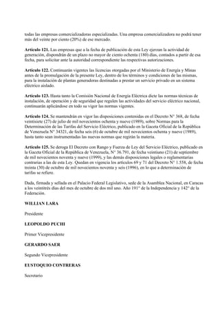 todas las empresas comercializadoras especializadas. Una empresa comercializadora no podrá tener
más del veinte por ciento (20%) de ese mercado.

Artículo 121. Las empresas que a la fecha de publicación de esta Ley ejerzan la actividad de
generación, dispondrán de un plazo no mayor de ciento ochenta (180) días, contados a partir de esa
fecha, para solicitar ante la autoridad correspondiente las respectivas autorizaciones.

Artículo 122. Continuarán vigentes las licencias otorgadas por el Ministerio de Energía y Minas
antes de la promulgación de la presente Ley, dentro de los términos y condiciones de las mismas,
para la instalación de plantas generadoras destinadas a prestar un servicio privado en un sistema
eléctrico aislado.

Artículo 123. Hasta tanto la Comisión Nacional de Energía Eléctrica dicte las normas técnicas de
instalación, de operación y de seguridad que regulen las actividades del servicio eléctrico nacional,
continuarán aplicándose en todo su vigor las normas vigentes.

Artículo 124. Se mantendrán en vigor las disposiciones contenidas en el Decreto N° 368, de fecha
veintisiete (27) de julio de mil novecientos ochenta y nueve (1989), sobre Normas para la
Determinación de las Tarifas del Servicio Eléctrico, publicado en la Gaceta Oficial de la República
de Venezuela N° 34321, de fecha seis (6) de octubre de mil novecientos ochenta y nueve (1989),
hasta tanto sean instrumentadas las nuevas normas que regirán la materia.

Artículo 125. Se deroga El Decreto con Rango y Fuerza de Ley del Servicio Eléctrico, publicado en
la Gaceta Oficial de la República de Venezuela, N° 36.791, de fecha veintiuno (21) de septiembre
de mil novecientos noventa y nueve (1999), y las demás disposiciones legales o reglamentarias
contrarias a las de esta Ley. Quedan en vigencia los artículos 69 y 71 del Decreto N° 1.558, de fecha
treinta (30) de octubre de mil novecientos noventa y seis (1996), en lo que a determinación de
tarifas se refiere.

Dada, firmada y sellada en el Palacio Federal Legislativo, sede de la Asamblea Nacional, en Caracas
a los veintitrés días del mes de octubre de dos mil uno. Año 191° de la Independencia y 142° de la
Federación.

WILLIAN LARA

Presidente

LEOPOLDO PUCHI

Primer Vicepresidente

GERARDO SAER

Segundo Vicepresidente

EUSTOQUIO CONTRERAS

Secretario
 