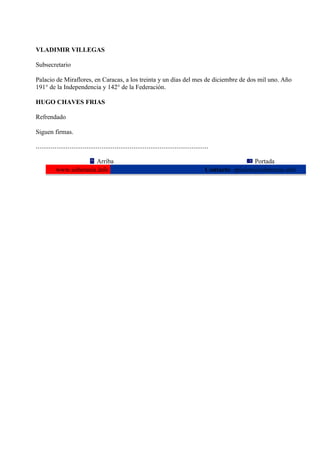 VLADIMIR VILLEGAS

Subsecretario

Palacio de Miraflores, en Caracas, a los treinta y un días del mes de diciembre de dos mil uno. Año
191° de la Independencia y 142° de la Federación.

HUGO CHAVES FRIAS

Refrendado

Siguen firmas.

............................................................................................

                       Arriba                                                                              Portada
          www.soberania.info                                                              Contacto: opinion@soberania.info
 
