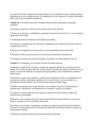 La sede de la Comisión Nacional de Energía Eléctrica será la ciudad de Caracas y podrá establecer
dependencias en otras ciudades del país, en coordinación con los respectivos Concejos Municipales
para el caso de la actividad de distribución.

Artículo 16. La Comisión Nacional de Energía Eléctrica deberá actuar bajo los principios
siguientes:

1. Proteger los derechos e intereses de los usuarios del servicio eléctrico;

2. Promover la eficiencia, confiabilidad y seguridad en la prestación del servicio, y el uso eficiente y
seguro de la electricidad;

3. Velar porque toda la demanda de electricidad sea atendida;

4. Garantizar el cumplimiento de los derechos y obligaciones de los agentes del servicio eléctrico,
otorgados por esta Ley;

5. Promover la competencia en la generación y en la comercialización de electricidad;

6. Garantizar el libre acceso de terceros a los sistemas de transmisión y distribución;

7. Coordinar sus actuaciones con las autoridades municipales de conformidad con esta Ley.

Artículo 17. Corresponde a la Comisión Nacional de Energía Eléctrica:

1. Identificar la mejor teoría, métodos y modelos de asignación óptima para la formación de los
precios en los nodos de intercambio del sistema eléctrico nacional, que regirán la formación de sus
precios, así como de cuidar de su permanente discusión pública y de su actualización cuando así
hubiere lugar;

2. Identificar la mejor teoría, métodos y modelos para la fijación de tarifas a ser aplicadas por las
empresas que realizan actividades reguladas en el servicio eléctrico, así como cuidar de su
permanente discusión pública y de su actualización cuando así hubiere lugar;

3. Elaborar la propuesta de las tarifas eléctricas a ser sometida al Ejecutivo Nacional para su
consideración y aprobación, con fundamento en la normativa vigente en la materia;

4. Asegurar la correcta aplicación de los precios y tarifas del servicio eléctrico y aplicar las
sanciones que correspondan;

5. Delimitar, oída la opinión del Centro Nacional de Gestión del Sistema Eléctrico, los alcances
técnicos y operativos de la actividad de transmisión;

6. Establecer los principios, metodología y modelos que regirán la gestión del Sistema Eléctrico
Nacional y el funcionamiento del Centro Nacional de Gestión del Sistema Eléctrico y procurar su
mejoramiento continuo;

7. Aprobar las normas de Operación del Sistema Eléctrico Nacional;
 