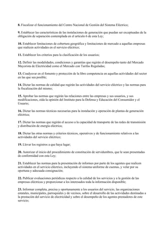 8. Fiscalizar el funcionamiento del Centro Nacional de Gestión del Sistema Eléctrico;

9. Establecer las características de las instalaciones de generación que puedan ser exceptuadas de la
obligación de separación contemplada en el artículo 6 de esta Ley;

10. Establecer limitaciones de cobertura geográfica y limitaciones de mercado a aquellas empresas
que realicen actividades en el servicio eléctrico;

11. Establecer los criterios para la clasificación de los usuarios;

12. Definir las modalidades, condiciones y garantías que regirán el desempeño tanto del Mercado
Mayorista de Electricidad como el Mercado con Tarifas Reguladas;

13. Coadyuvar en el fomento y protección de la libre competencia en aquellas actividades del sector
en las que sea posible;

14. Dictar las normas de calidad que regirán las actividades del servicio eléctrico y las normas para
la fiscalización del mismo;

15. Aprobar las normas que regirán las relaciones entre las empresas y sus usuarios, y sus
modificaciones, oída la opinión del Instituto para la Defensa y Educación del Consumidor y el
Usuario;

16. Dictar las normas técnicas necesarias para la instalación y operación de plantas de generación
eléctrica;

17. Dictar las normas que regirán el acceso a la capacidad de transporte de las redes de transmisión
y distribución de energía eléctrica;

18. Dictar las otras normas y criterios técnicos, operativos y de funcionamiento relativos a las
actividades del servicio eléctrico;

19. Llevar los registros a que haya lugar;

20. Autorizar el inicio del procedimiento de constitución de servidumbres, que le sean presentadas
de conformidad con esta Ley;

21. Establecer las normas para la presentación de informes por parte de los agentes que realicen
actividades en el servicio eléctrico, incluyendo el sistema uniforme de cuentas, y velar por su
oportuna y adecuada consignación;

22. Publicar evaluaciones periódicas respecto a la calidad de los servicios y a la gestión de las
empresas eléctricas y proporcionar a los interesados toda la información disponible;

23. Informar completa, precisa y oportunamente a los usuarios del servicio, las organizaciones
estatales, municipales, parroquiales y de vecinos, sobre el desarrollo de las actividades destinadas a
la prestación del servicio de electricidad y sobre el desempeño de los agentes prestadores de este
servicio;
 