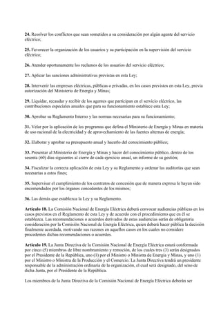 24. Resolver los conflictos que sean sometidos a su consideración por algún agente del servicio
eléctrico;

25. Favorecer la organización de los usuarios y su participación en la supervisión del servicio
eléctrico;

26. Atender oportunamente los reclamos de los usuarios del servicio eléctrico;

27. Aplicar las sanciones administrativas previstas en esta Ley;

28. Intervenir las empresas eléctricas, públicas o privadas, en los casos previstos en esta Ley, previa
autorización del Ministerio de Energía y Minas;

29. Liquidar, recaudar y recibir de los agentes que participan en el servicio eléctrico, las
contribuciones especiales anuales que para su funcionamiento establece esta Ley;

30. Aprobar su Reglamento Interno y las normas necesarias para su funcionamiento;

31. Velar por la aplicación de los programas que defina el Ministerio de Energía y Minas en materia
de uso racional de la electricidad y de aprovechamiento de las fuentes alternas de energía;

32. Elaborar y aprobar su presupuesto anual y hacerlo del conocimiento público;

33. Presentar al Ministerio de Energía y Minas y hacer del conocimiento público, dentro de los
sesenta (60) días siguientes al cierre de cada ejercicio anual, un informe de su gestión;

34. Fiscalizar la correcta aplicación de esta Ley y su Reglamento y ordenar las auditorías que sean
necesarias a estos fines;

35. Supervisar el cumplimiento de los contratos de concesión que de manera expresa le hayan sido
encomendados por los órganos concedentes de los mismos;

36. Las demás que establezca la Ley y su Reglamento.

Artículo 18. La Comisión Nacional de Energía Eléctrica deberá convocar audiencias públicas en los
casos previstos en el Reglamento de esta Ley y de acuerdo con el procedimiento que en él se
establezca. Las recomendaciones o acuerdos derivados de estas audiencias serán de obligatoria
consideración por la Comisión Nacional de Energía Eléctrica, quien deberá hacer pública la decisión
finalmente acordada, motivando sus razones en aquellos casos en los cuales no considere
procedentes dichas recomendaciones o acuerdos.

Artículo 19. La Junta Directiva de la Comisión Nacional de Energía Eléctrica estará conformada
por cinco (5) miembros de libre nombramiento y remoción, de los cuales tres (3) serán designados
por el Presidente de la República, uno (1) por el Ministro o Ministra de Energía y Minas, y uno (1)
por el Ministro o Ministra de la Producción y el Comercio. La Junta Directiva tendrá un presidente
responsable de la administración ordinaria de la organización, el cual será designado, del seno de
dicha Junta, por el Presidente de la República.

Los miembros de la Junta Directiva de la Comisión Nacional de Energía Eléctrica deberán ser
 