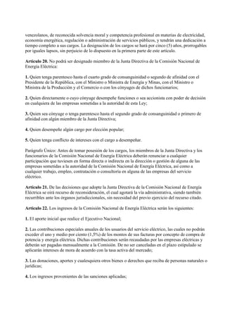 venezolanos, de reconocida solvencia moral y competencia profesional en materias de electricidad,
economía energética, regulación o administración de servicios públicos, y tendrán una dedicación a
tiempo completo a sus cargos. La designación de los cargos se hará por cinco (5) años, prorrogables
por iguales lapsos, sin perjuicio de lo dispuesto en la primera parte de este artículo.

Artículo 20. No podrá ser designado miembro de la Junta Directiva de la Comisión Nacional de
Energía Eléctrica:

1. Quien tenga parentesco hasta el cuarto grado de consanguinidad o segundo de afinidad con el
Presidente de la República, con el Ministro o Ministra de Energía y Minas, con el Ministro o
Ministra de la Producción y el Comercio o con los cónyuges de dichos funcionarios;

2. Quien directamente o cuyo cónyuge desempeñe funciones o sea accionista con poder de decisión
en cualquiera de las empresas sometidas a la autoridad de esta Ley;

3. Quien sea cónyuge o tenga parentesco hasta el segundo grado de consanguinidad o primero de
afinidad con algún miembro de la Junta Directiva;

4. Quien desempeñe algún cargo por elección popular;

5. Quien tenga conflicto de intereses con el cargo a desempeñar.

Parágrafo Único: Antes de tomar posesión de los cargos, los miembros de la Junta Directiva y los
funcionarios de la Comisión Nacional de Energía Eléctrica deberán renunciar a cualquier
participación que tuviesen en forma directa o indirecta en la dirección o gestión de alguna de las
empresas sometidas a la autoridad de la Comisión Nacional de Energía Eléctrica, así como a
cualquier trabajo, empleo, contratación o consultoría en alguna de las empresas del servicio
eléctrico.

Artículo 21. De las decisiones que adopte la Junta Directiva de la Comisión Nacional de Energía
Eléctrica se oirá recurso de reconsideración, el cual agotará la vía administrativa, siendo también
recurribles ante los órganos jurisdiccionales, sin necesidad del previo ejercicio del recurso citado.

Artículo 22. Los ingresos de la Comisión Nacional de Energía Eléctrica serán los siguientes:

1. El aporte inicial que realice el Ejecutivo Nacional;

2. Las contribuciones especiales anuales de los usuarios del servicio eléctrico, las cuales no podrán
exceder el uno y medio por ciento (1,5%) de los montos de sus facturas por concepto de compra de
potencia y energía eléctrica. Dichas contribuciones serán recaudadas por las empresas eléctricas y
deberán ser pagadas mensualmente a la Comisión. De no ser canceladas en el plazo estipulado se
aplicarán intereses de mora de acuerdo con la tasa activa del mercado;

3. Las donaciones, aportes y cualesquiera otros bienes o derechos que reciba de personas naturales o
jurídicas;

4. Los ingresos provenientes de las sanciones aplicadas;
 