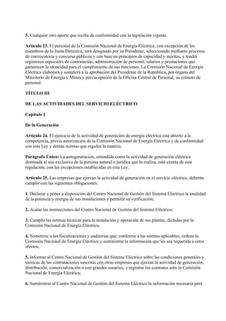 5. Cualquier otro aporte que reciba de conformidad con la legislación vigente.

Artículo 23. El personal de la Comisión Nacional de Energía Eléctrica, con excepción de los
miembros de la Junta Directiva, será designado por su Presidente, seleccionado mediante procesos
de convocatoria y concurso públicos y con base en principios de capacidad y méritos, y tendrá
regímenes especiales de contratación, administración de personal, salarios y prestaciones que
garanticen la idoneidad para el cumplimiento de sus funciones. La Comisión Nacional de Energía
Eléctrica elaborará y someterá a la aprobación del Presidente de la República, por órgano del
Ministerio de Energía y Minas y previa opinión de la Oficina Central de Personal, su estatuto de
personal.

TÍTULO III

DE LAS ACTIVIDADES DEL SERVICIO ELÉCTRICO

Capítulo I

De la Generación

Artículo 24. El ejercicio de la actividad de generación de energía eléctrica está abierto a la
competencia, previa autorización de la Comisión Nacional de Energía Eléctrica y de conformidad
con esta Ley y demás normas que regulen la materia.

Parágrafo Único: La autogeneración, entendida como la actividad de generación eléctrica
destinada al uso exclusivo de la persona natural o jurídica que la realiza, está exenta de esta
regulación, con las excepciones establecidas en esta Ley.

Artículo 25. Las empresas que ejerzan la actividad de generación en el servicio eléctrico, deberán
cumplir con las siguientes obligaciones:

1. Declarar y poner a disposición del Centro Nacional de Gestión del Sistema Eléctrico la totalidad
de la potencia y energía de sus instalaciones y permitir su verificación;

2. Acatar las instrucciones del Centro Nacional de Gestión del Sistema Eléctrico;

3. Cumplir las normas técnicas para la instalación y operación de sus plantas, dictadas por la
Comisión Nacional de Energía Eléctrica;

4. Someterse a las fiscalizaciones y auditorías que, conforme a las normas aplicables, ordene la
Comisión Nacional de Energía Eléctrica y suministrar la información que les sea requerida a estos
efectos;

5. Informar al Centro Nacional de Gestión del Sistema Eléctrico sobre las condiciones generales y
técnicas de las contrataciones suscritas con otras empresas que ejerzan la actividad de generación,
distribución, comercialización o con grandes usuarios, y registrar los contratos ante la Comisión
Nacional de Energía Eléctrica;

6. Suministrar al Centro Nacional de Gestión del Sistema Eléctrico la información necesaria para
 