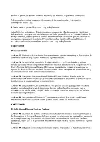 realizar la gestión del Sistema Eléctrico Nacional y del Mercado Mayorista de Electricidad;

7. Recaudar las contribuciones especiales anuales de los usuarios del servicio eléctrico
contempladas en esta Ley;

8. Todas las otras que establezca esta Ley y su Reglamento.

Artículo 26. Las instalaciones de autogeneración, cogeneración y las de generación en sistemas
independientes cuya capacidad instalada supere un límite que establecerá la Comisión Nacional de
Energía Eléctrica, deberán prestar el servicio de electricidad en los casos en que, por situación de
emergencia, expresamente lo solicite el Centro Nacional de Gestión del Sistema Eléctrico. El
servicio prestado será remunerado de acuerdo a esta Ley y su Reglamento.

CAPÍTULO II

De la Transmisión

Artículo 27. El ejercicio de la actividad de transmisión está sujeto a concesión y se debe realizar de
conformidad con esta Ley y demás normas que regulen la materia.

Artículo 28. La actividad de transmisión de electricidad deberá realizarse bajo los principios
rectores de unidad del servicio para todo el territorio nacional, de coherencia en su operación por el
Centro Nacional de Gestión del Sistema Eléctrico, de independencia respecto a la acción de los
agentes del Servicio Eléctrico Nacional, de autonomía en cuanto a su operación y administración, y
de no intermediación en las transacciones del mercado.

Artículo 29. Los agentes de transmisión del Sistema Eléctrico Nacional deberán acatar las
instrucciones del Centro Nacional de Gestión del Sistema Eléctrico en cuanto a la operación de sus
instalaciones y la programación de su mantenimiento.

Artículo 30. Los generadores, los distribuidores y los grandes usuarios que requieran conectarse
directa o indirectamente a la red de transmisión deberán realizar las obras necesarias para la
conexión de sus instalaciones y cumplir con las normas que establezca, a ese efecto, la Comisión
Nacional de Energía Eléctrica.

Artículo 31. La expansión del Sistema de Transmisión se realizará de acuerdo con el Plan de
Desarrollo del Servicio Eléctrico Nacional y estará abierta a todos los inversionistas.

CAPÍTULO III

De la Gestión del Sistema Eléctrico Nacional

Artículo 32. La gestión del Sistema Eléctrico Nacional deberá realizarse de manera centralizada, a
fin de garantizar la óptima utilización de los recursos de energías primarias, producción y transporte
de la energía eléctrica y de contribuir a la obtención de un suministro de electricidad confiable,
económico, seguro y de la mejor calidad, de conformidad con esta Ley y demás normas que regulen
la materia.

Artículo 33. El Ejecutivo Nacional constituirá una empresa propiedad de la República para llevar a
 