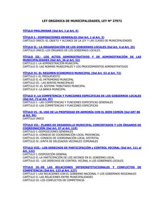 LEY ORGÁNICA DE MUNICIPALIDADES, LEY Nº 27972
TÍTULO PRELIMINAR (Del Art. I al Art. X)
TÍTULO I.- DISPOSICIONES GENERALES (Del Art. 1 al Art. 3)
CAPÍTULO ÚNICO.-EL OBJETO Y ALCANCE DE LA LEY Y LAS CLASES DE MUNICIPALIDADES
TÍTULO II.- LA ORGANIZACIÓN DE LOS GOBIERNOS LOCALES (Del Art. 4 al Art. 25)
CAPÍTULO ÚNICO.-LOS ÓRGANOS DE LOS GOBIERNOS LOCALES
TÍTULO III.- LOS ACTOS ADMINISTRATIVOS Y DE ADMINISTRACIÓN DE LAS
MUNICIPALIDADES (Del Art. 26 al Art. 52)
CAPÍTULO I.-LA ADMINISTRACIÓN MUNICIPAL
CAPÍTULO II.-LAS NORMAS MUNICIPALES Y LOS PROCEDIMIENTOS ADMINISTRATIVOS
TÍTULO IV.-EL REGIMEN ECONOMICO MUNICIPAL (Del Art. 53 al Art. 72)
CAPÍTULO I.-EL PRESUPUESTO
CAPÍTULO II.-EL PATRIMONIO MUNICIPAL
CAPÍTULO III.- LAS RENTAS MUNICIPALES
CAPÍTULO IV.-EL SISTEMA TRIBUTARIO MUNICIPAL
CAPÍTULO V.-LA BANCA MUNICIPAL
TÍTULO V.-LA COMPETENCIA Y FUNCIONES ESPECIFICAS DE LOS GOBIERNOS LOCALES
(Del Art. 73 al Art. 87)
CAPÍTULO I.- LAS COMPETENCIAS Y FUNCIONES ESPECIFICAS GENERALES
CAPÍTULO II.-LAS COMPETENCIAS Y FUNCIONES ESPECIFICAS
TÍTULO VI.- EL USO DE LA PROPIEDAD EN ARMONÍA CON EL BIEN COMÚN (Del ART 88
al Art. 96)
CAPÍTULO ÚNICO
TÍTULO VII.- PLANES DE DESARROLLO MUNICIPAL CONCERTADOS Y LOS ÓRGANOS DE
COORDINACIÓN (Del Art. 97 al Art. 110)
CAPÍTULO I.-DISPOSICIONES GENERALES
CAPÍTULO II.-CONSEJO DE COORDINACIÓN LOCAL PROVINCIAL
CAPÍTULO III.-CONSEJO DE COORDINACIÓN LOCAL DISTRITAL
CAPÍTULO IV.-JUNTA DE DELEGADOS VECINALES COMUNALES
TÍTULO VIII.- LOS DERECHOS DE PARTICIPACIÓN y CONTROL VECINAL (Del Art. 111 al
Art. 122)
CAPÍTULO I.-DISPOSICIÓN GENERAL
CAPÍTULO II.-LA PARTICIPACIÓN DE LOS VECINOS EN EL GOBIERNO LOCAL
CAPÍTULO III.- LOS DERECHOS DE CONTROL VECINAL A LOS GOBIERNOS LOCALES
TÍTULO IX.-DE LAS RELACIONES INTERINSTITUCIONALES Y CONFLICTOS DE
COMPETENCIA (Del Art. 123 al Art. 127)
CAPÍTULO I.-LAS RELACIONES CON EL GOBIERNO NACIONAL Y LOS GOBIERNOS REGIONALES
CAPÍTULO II.-LAS RELACIONES ENTRE MUNICIPALIDADES
CAPÍTULO III.-LOS CONFLICTOS DE COMPETENCIA
 
