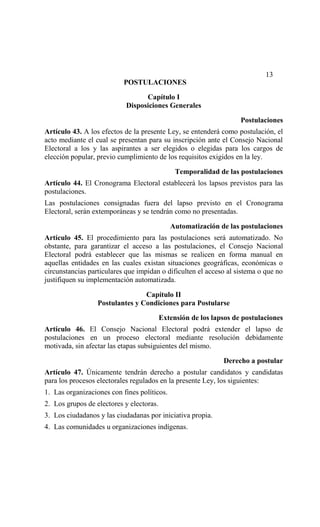 13
                           POSTULACIONES

                                  Capítulo I
                            Disposiciones Generales
                                                                    Postulaciones
Artículo 43. A los efectos de la presente Ley, se entenderá como postulación, el
acto mediante el cual se presentan para su inscripción ante el Consejo Nacional
Electoral a los y las aspirantes a ser elegidos o elegidas para los cargos de
elección popular, previo cumplimiento de los requisitos exigidos en la ley.

                                               Temporalidad de las postulaciones
Artículo 44. El Cronograma Electoral establecerá los lapsos previstos para las
postulaciones.
Las postulaciones consignadas fuera del lapso previsto en el Cronograma
Electoral, serán extemporáneas y se tendrán como no presentadas.

                                             Automatización de las postulaciones
Artículo 45. El procedimiento para las postulaciones será automatizado. No
obstante, para garantizar el acceso a las postulaciones, el Consejo Nacional
Electoral podrá establecer que las mismas se realicen en forma manual en
aquellas entidades en las cuales existan situaciones geográficas, económicas o
circunstancias particulares que impidan o dificulten el acceso al sistema o que no
justifiquen su implementación automatizada.

                                 Capítulo II
                  Postulantes y Condiciones para Postularse
                                          Extensión de los lapsos de postulaciones
Artículo 46. El Consejo Nacional Electoral podrá extender el lapso de
postulaciones en un proceso electoral mediante resolución debidamente
motivada, sin afectar las etapas subsiguientes del mismo.

                                                              Derecho a postular
Artículo 47. Únicamente tendrán derecho a postular candidatos y candidatas
para los procesos electorales regulados en la presente Ley, los siguientes:
1. Las organizaciones con fines políticos.
2. Los grupos de electores y electoras.
3. Los ciudadanos y las ciudadanas por iniciativa propia.
4. Las comunidades u organizaciones indígenas.
 