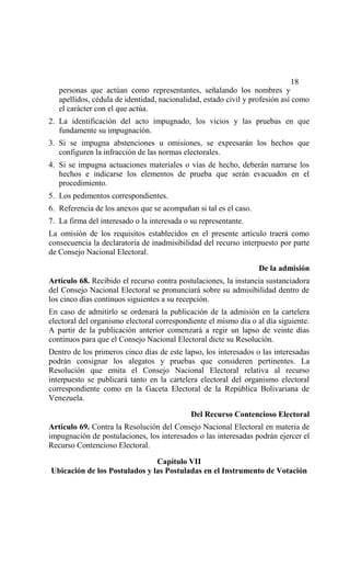 18
   personas que actúan como representantes, señalando los nombres y
   apellidos, cédula de identidad, nacionalidad, estado civil y profesión así como
   el carácter con el que actúa.
2. La identificación del acto impugnado, los vicios y las pruebas en que
   fundamente su impugnación.
3. Si se impugna abstenciones u omisiones, se expresarán los hechos que
   configuren la infracción de las normas electorales.
4. Si se impugna actuaciones materiales o vías de hecho, deberán narrarse los
   hechos e indicarse los elementos de prueba que serán evacuados en el
   procedimiento.
5. Los pedimentos correspondientes.
6. Referencia de los anexos que se acompañan si tal es el caso.
7. La firma del interesado o la interesada o su representante.
La omisión de los requisitos establecidos en el presente artículo traerá como
consecuencia la declaratoria de inadmisibilidad del recurso interpuesto por parte
de Consejo Nacional Electoral.

                                                                  De la admisión
Artículo 68. Recibido el recurso contra postulaciones, la instancia sustanciadora
del Consejo Nacional Electoral se pronunciará sobre su admisibilidad dentro de
los cinco días continuos siguientes a su recepción.
En caso de admitirlo se ordenará la publicación de la admisión en la cartelera
electoral del organismo electoral correspondiente el mismo día o al día siguiente.
A partir de la publicación anterior comenzará a regir un lapso de veinte días
continuos para que el Consejo Nacional Electoral dicte su Resolución.
Dentro de los primeros cinco días de este lapso, los interesados o las interesadas
podrán consignar los alegatos y pruebas que consideren pertinentes. La
Resolución que emita el Consejo Nacional Electoral relativa al recurso
interpuesto se publicará tanto en la cartelera electoral del organismo electoral
correspondiente como en la Gaceta Electoral de la República Bolivariana de
Venezuela.

                                             Del Recurso Contencioso Electoral
Artículo 69. Contra la Resolución del Consejo Nacional Electoral en materia de
impugnación de postulaciones, los interesados o las interesadas podrán ejercer el
Recurso Contencioso Electoral.

                               Capítulo VII
Ubicación de los Postulados y las Postuladas en el Instrumento de Votación
 