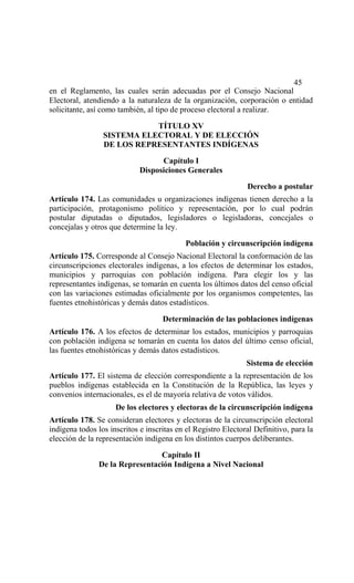 45
en el Reglamento, las cuales serán adecuadas por el Consejo Nacional
Electoral, atendiendo a la naturaleza de la organización, corporación o entidad
solicitante, así como también, al tipo de proceso electoral a realizar.

                            TÍTULO XV
                 SISTEMA ELECTORAL Y DE ELECCIÓN
                 DE LOS REPRESENTANTES INDÍGENAS
                                   Capítulo I
                             Disposiciones Generales

                                                               Derecho a postular
Artículo 174. Las comunidades u organizaciones indígenas tienen derecho a la
participación, protagonismo político y representación, por lo cual podrán
postular diputadas o diputados, legisladores o legisladoras, concejales o
concejalas y otros que determine la ley.

                                           Población y circunscripción indígena
Artículo 175. Corresponde al Consejo Nacional Electoral la conformación de las
circunscripciones electorales indígenas, a los efectos de determinar los estados,
municipios y parroquias con población indígena. Para elegir los y las
representantes indígenas, se tomarán en cuenta los últimos datos del censo oficial
con las variaciones estimadas oficialmente por los organismos competentes, las
fuentes etnohistóricas y demás datos estadísticos.

                                    Determinación de las poblaciones indígenas
Artículo 176. A los efectos de determinar los estados, municipios y parroquias
con población indígena se tomarán en cuenta los datos del último censo oficial,
las fuentes etnohistóricas y demás datos estadísticos.
                                                               Sistema de elección
Artículo 177. El sistema de elección correspondiente a la representación de los
pueblos indígenas establecida en la Constitución de la República, las leyes y
convenios internacionales, es el de mayoría relativa de votos válidos.
                     De los electores y electoras de la circunscripción indígena
Artículo 178. Se consideran electores y electoras de la circunscripción electoral
indígena todos los inscritos e inscritas en el Registro Electoral Definitivo, para la
elección de la representación indígena en los distintos cuerpos deliberantes.

                                Capítulo II
               De la Representación Indígena a Nivel Nacional
 