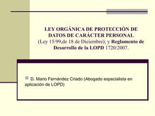 LEY ORGÁNICA DE PROTECCIÓN DE DATOS DE CARÁCTER PERSONAL (Ley 15/99,de 18 de Diciembre); y  Reglamento de Desarrollo de la LOPD  1720/2007. ,[object Object]