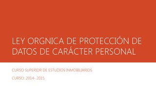 LEY ORGNICA DE PROTECCIÓN DE
DATOS DE CARÁCTER PERSONAL
CURSO SUPERIOR DE ESTUDIOS INMOBILIARIOS
CURSO: 2014- 2015
 