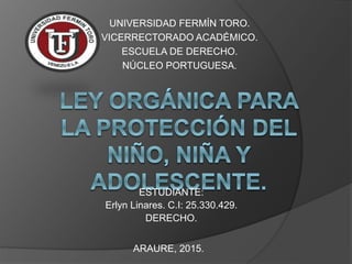 UNIVERSIDAD FERMÍN TORO.
VICERRECTORADO ACADÉMICO.
ESCUELA DE DERECHO.
NÚCLEO PORTUGUESA.
ESTUDIANTE:
Erlyn Linares. C.I: 25.330.429.
DERECHO.
ARAURE, 2015.
 