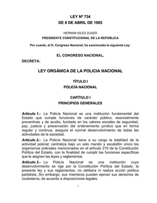 LEY Nº 734
                        DE 8 DE ABRIL DE 1985

                           HERNAN SILES ZUAZO
             PRESIDENTE CONSTITUCIONAL DE LA REPÚBLICA

     Por cuanto, el H. Congreso Nacional, ha sancionado la siguiente Ley:


                      EL CONGRESO NACIONAL,
DECRETA:

          LEY ORGÁNICA DE LA POLICIA NACIONAL

                                 TÍTULO I
                           POLICÍA NACIONAL

                                CAPÍTULO I
                        PRINCIPIOS GENERALES

Artículo 1.- La Policía Nacional es una institución fundamental del
Estado que cumple funciones de carácter público, esencialmente
preventivas y de auxilio, fundada en los valores sociales de seguridad,
paz, justicia y preservación del ordenamiento jurídico que en forma
regular y continua, asegura el normal desenvolvimiento de todas las
actividades de la sociedad.
Artículo 2.- La Policía Nacional tiene a su cargo la totalidad de la
actividad policial; centraliza bajo un solo mando y escalafón único los
organismos policiales mencionados en el artículo 215 de la Constitución
Política del Estado, con la finalidad de cumplir las funciones específicas
que le asignen las leyes y reglamentos.
Artículo 3.- La    Policía   Nacional    es     una institución cuyo
desenvolvimiento se rige por la Constitución Política del Estado, la
presente ley y sus reglamentos; no delibera ni realiza acción política
partidista. Sin embargo, sus miembros pueden ejercer sus derechos de
ciudadanía, de acuerdo a disposiciones legales.
                                     1
 