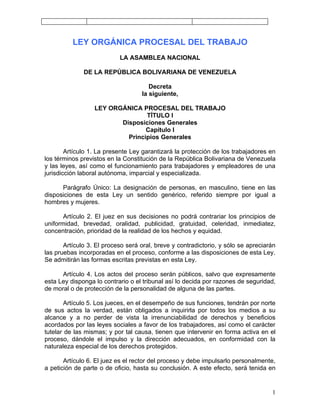 LEY ORGÁNICA PROCESAL DEL TRABAJO
                           LA ASAMBLEA NACIONAL

              DE LA REPÚBLICA BOLIVARIANA DE VENEZUELA

                                      Decreta
                                   la siguiente,

                  LEY ORGÁNICA PROCESAL DEL TRABAJO
                                 TÍTULO I
                         Disposiciones Generales
                                 Capítulo I
                           Principios Generales

        Artículo 1. La presente Ley garantizará la protección de los trabajadores en
los términos previstos en la Constitución de la República Bolivariana de Venezuela
y las leyes, así como el funcionamiento para trabajadores y empleadores de una
jurisdicción laboral autónoma, imparcial y especializada.

      Parágrafo Único: La designación de personas, en masculino, tiene en las
disposiciones de esta Ley un sentido genérico, referido siempre por igual a
hombres y mujeres.

       Artículo 2. El juez en sus decisiones no podrá contrariar los principios de
uniformidad, brevedad, oralidad, publicidad, gratuidad, celeridad, inmediatez,
concentración, prioridad de la realidad de los hechos y equidad.

       Artículo 3. El proceso será oral, breve y contradictorio, y sólo se apreciarán
las pruebas incorporadas en el proceso, conforme a las disposiciones de esta Ley.
Se admitirán las formas escritas previstas en esta Ley.

      Artículo 4. Los actos del proceso serán públicos, salvo que expresamente
esta Ley disponga lo contrario o el tribunal así lo decida por razones de seguridad,
de moral o de protección de la personalidad de alguna de las partes.

       Artículo 5. Los jueces, en el desempeño de sus funciones, tendrán por norte
de sus actos la verdad, están obligados a inquirirla por todos los medios a su
alcance y a no perder de vista la irrenunciabilidad de derechos y beneficios
acordados por las leyes sociales a favor de los trabajadores, así como el carácter
tutelar de las mismas; y por tal causa, tienen que intervenir en forma activa en el
proceso, dándole el impulso y la dirección adecuados, en conformidad con la
naturaleza especial de los derechos protegidos.

       Artículo 6. El juez es el rector del proceso y debe impulsarlo personalmente,
a petición de parte o de oficio, hasta su conclusión. A este efecto, será tenida en


                                                                                   1
 
