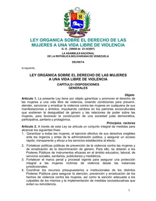 1
 
 
LEY ORGANICA SOBRE EL DERECHO DE LAS
MUJERES A UNA VIDA LIBRE DE VIOLENCIA
G. O. (38668 de 23 /4/2007) 
LA ASAMBLEA NACIONAL
DE LA REPÚBLICA BOLIVARIANA DE VENEZUELA
DECRETA
la siguiente,
 
LEY ORGÁNICA SOBRE EL DERECHO DE LAS MUJERES
A UNA VIDA LIBRE DE VIOLENCIA
CAPÍTULO I DISPOSICIONES
GENERALES 
Objeto
Artículo 1. La presente Ley tiene por objeto garantizar y promover el derecho de
las mujeres a una vida libre de violencia, creando condiciones para prevenir,
atender, sancionar y erradicar la violencia contra las mujeres en cualquiera de sus
manifestaciones y ámbitos, impulsando cambios en los patrones socioculturales
que sostienen la desigualdad de género y las relaciones de poder sobre las
mujeres, para favorecer la construcción de una sociedad justa democrática,
participativa, paritaria y protagónica. 
Principios rectores
Artículo 2. A través de esta Ley se articula un conjunto integral de medidas para
alcanzar los siguientes fines: 
1. Garantizar a todas las mujeres, el ejercicio efectivo de sus derechos exigibles
ante los órganos y entes de la administración pública, y asegurar un acceso
rápido, transparente y eficaz a los servicios establecidos al efecto.
 
2. Fortalecer políticas públicas de prevención de la violencia contra las mujeres y
de erradicación de la discriminación de género. Para ello, se dotarán a los
Poderes Públicos de instrumentos eficaces en el ámbito educativo, laboral, de
servicios sociales, sanitarios, publicitarios y mediáticos.
3. Fortalecer el marco penal y procesal vigente para asegurar una protección
integral a las mujeres víctimas de violencia desde las instancias
jurisdiccionales.
4. Coordinar los recursos presupuestarios e institucionales de los distintos
Poderes Públicos para asegurar la atención, prevención y erradicación de los
hechos de violencia contra las mujeres, así como la sanción adecuada a los
culpables de los mismos y la implementación de medidas socioeducativas que
eviten su reincidencia.
 