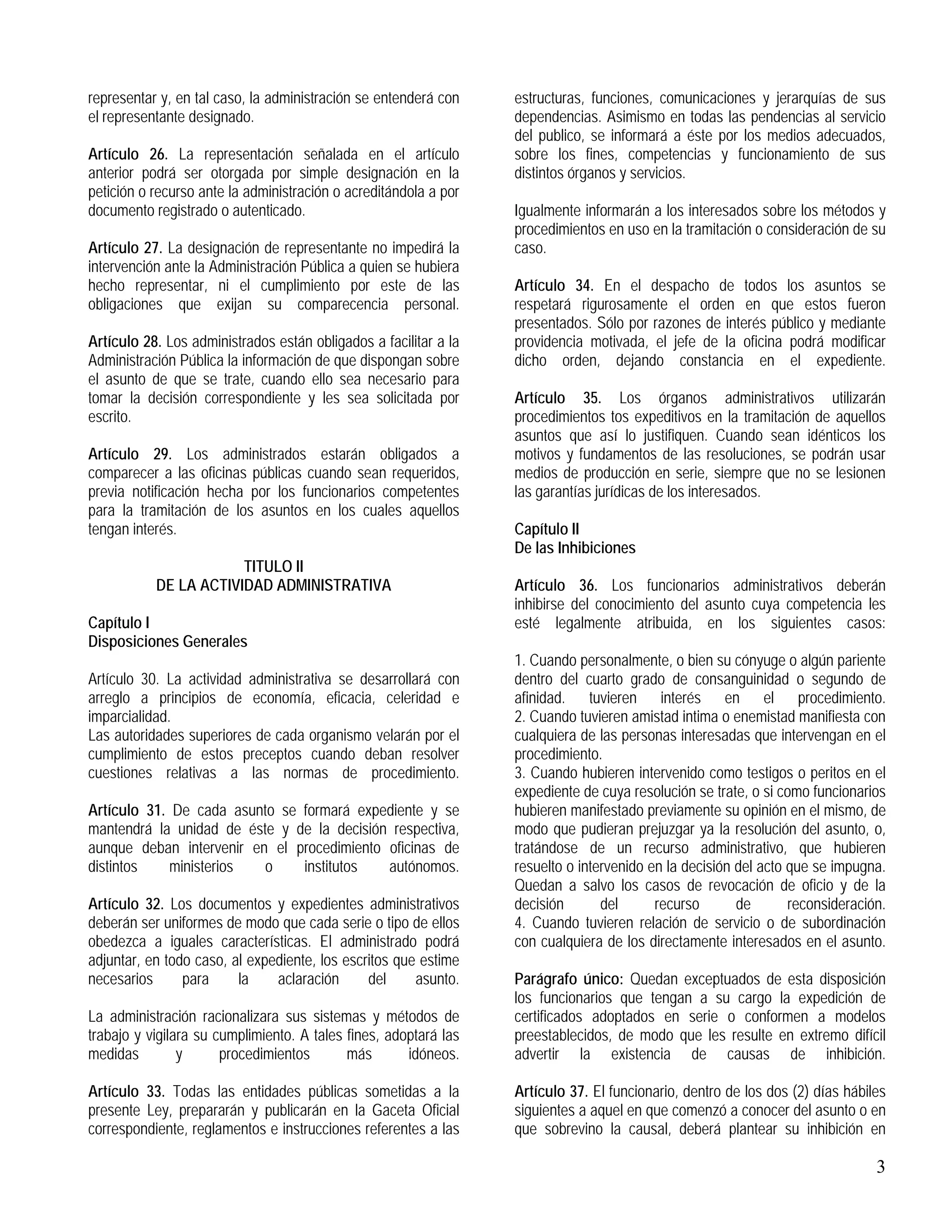 3
representar y, en tal caso, la administración se entenderá con
el representante designado.
Artículo 26. La representación señalada en el artículo
anterior podrá ser otorgada por simple designación en la
petición o recurso ante la administración o acreditándola a por
documento registrado o autenticado.
Artículo 27. La designación de representante no impedirá la
intervención ante la Administración Pública a quien se hubiera
hecho representar, ni el cumplimiento por este de las
obligaciones que exijan su comparecencia personal.
Artículo 28. Los administrados están obligados a facilitar a la
Administración Pública la información de que dispongan sobre
el asunto de que se trate, cuando ello sea necesario para
tomar la decisión correspondiente y les sea solicitada por
escrito.
Artículo 29. Los administrados estarán obligados a
comparecer a las oficinas públicas cuando sean requeridos,
previa notificación hecha por los funcionarios competentes
para la tramitación de los asuntos en los cuales aquellos
tengan interés.
TITULO II
DE LA ACTIVIDAD ADMINISTRATIVA
Capítulo I
Disposiciones Generales
Artículo 30. La actividad administrativa se desarrollará con
arreglo a principios de economía, eficacia, celeridad e
imparcialidad.
Las autoridades superiores de cada organismo velarán por el
cumplimiento de estos preceptos cuando deban resolver
cuestiones relativas a las normas de procedimiento.
Artículo 31. De cada asunto se formará expediente y se
mantendrá la unidad de éste y de la decisión respectiva,
aunque deban intervenir en el procedimiento oficinas de
distintos ministerios o institutos autónomos.
Artículo 32. Los documentos y expedientes administrativos
deberán ser uniformes de modo que cada serie o tipo de ellos
obedezca a iguales características. El administrado podrá
adjuntar, en todo caso, al expediente, los escritos que estime
necesarios para la aclaración del asunto.
La administración racionalizara sus sistemas y métodos de
trabajo y vigilara su cumplimiento. A tales fines, adoptará las
medidas y procedimientos más idóneos.
Artículo 33. Todas las entidades públicas sometidas a la
presente Ley, prepararán y publicarán en la Gaceta Oficial
correspondiente, reglamentos e instrucciones referentes a las
estructuras, funciones, comunicaciones y jerarquías de sus
dependencias. Asimismo en todas las pendencias al servicio
del publico, se informará a éste por los medios adecuados,
sobre los fines, competencias y funcionamiento de sus
distintos órganos y servicios.
Igualmente informarán a los interesados sobre los métodos y
procedimientos en uso en la tramitación o consideración de su
caso.
Artículo 34. En el despacho de todos los asuntos se
respetará rigurosamente el orden en que estos fueron
presentados. Sólo por razones de interés público y mediante
providencia motivada, el jefe de la oficina podrá modificar
dicho orden, dejando constancia en el expediente.
Artículo 35. Los órganos administrativos utilizarán
procedimientos tos expeditivos en la tramitación de aquellos
asuntos que así lo justifiquen. Cuando sean idénticos los
motivos y fundamentos de las resoluciones, se podrán usar
medios de producción en serie, siempre que no se lesionen
las garantías jurídicas de los interesados.
Capítulo II
De las Inhibiciones
Artículo 36. Los funcionarios administrativos deberán
inhibirse del conocimiento del asunto cuya competencia les
esté legalmente atribuida, en los siguientes casos:
1. Cuando personalmente, o bien su cónyuge o algún pariente
dentro del cuarto grado de consanguinidad o segundo de
afinidad. tuvieren interés en el procedimiento.
2. Cuando tuvieren amistad intima o enemistad manifiesta con
cualquiera de las personas interesadas que intervengan en el
procedimiento.
3. Cuando hubieren intervenido como testigos o peritos en el
expediente de cuya resolución se trate, o si como funcionarios
hubieren manifestado previamente su opinión en el mismo, de
modo que pudieran prejuzgar ya la resolución del asunto, o,
tratándose de un recurso administrativo, que hubieren
resuelto o intervenido en la decisión del acto que se impugna.
Quedan a salvo los casos de revocación de oficio y de la
decisión del recurso de reconsideración.
4. Cuando tuvieren relación de servicio o de subordinación
con cualquiera de los directamente interesados en el asunto.
Parágrafo único: Quedan exceptuados de esta disposición
los funcionarios que tengan a su cargo la expedición de
certificados adoptados en serie o conformen a modelos
preestablecidos, de modo que les resulte en extremo difícil
advertir la existencia de causas de inhibición.
Artículo 37. El funcionario, dentro de los dos (2) días hábiles
siguientes a aquel en que comenzó a conocer del asunto o en
que sobrevino la causal, deberá plantear su inhibición en
 