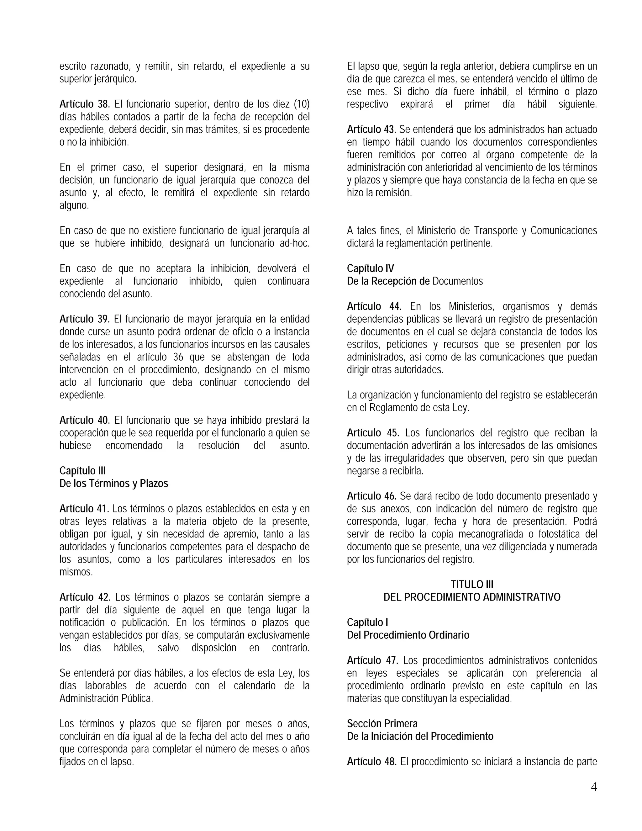 4
escrito razonado, y remitir, sin retardo, el expediente a su
superior jerárquico.
Artículo 38. El funcionario superior, dentro de los diez (10)
días hábiles contados a partir de la fecha de recepción del
expediente, deberá decidir, sin mas trámites, si es procedente
o no la inhibición.
En el primer caso, el superior designará, en la misma
decisión, un funcionario de igual jerarquía que conozca del
asunto y, al efecto, le remitirá el expediente sin retardo
alguno.
En caso de que no existiere funcionario de igual jerarquía al
que se hubiere inhibido, designará un funcionario ad-hoc.
En caso de que no aceptara la inhibición, devolverá el
expediente al funcionario inhibido, quien continuara
conociendo del asunto.
Artículo 39. El funcionario de mayor jerarquía en la entidad
donde curse un asunto podrá ordenar de oficio o a instancia
de los interesados, a los funcionarios incursos en las causales
señaladas en el artículo 36 que se abstengan de toda
intervención en el procedimiento, designando en el mismo
acto al funcionario que deba continuar conociendo del
expediente.
Artículo 40. El funcionario que se haya inhibido prestará la
cooperación que le sea requerida por el funcionario a quien se
hubiese encomendado la resolución del asunto.
Capítulo III
De los Términos y Plazos
Artículo 41. Los términos o plazos establecidos en esta y en
otras leyes relativas a la materia objeto de la presente,
obligan por igual, y sin necesidad de apremio, tanto a las
autoridades y funcionarios competentes para el despacho de
los asuntos, como a los particulares interesados en los
mismos.
Artículo 42. Los términos o plazos se contarán siempre a
partir del día siguiente de aquel en que tenga lugar la
notificación o publicación. En los términos o plazos que
vengan establecidos por días, se computarán exclusivamente
los días hábiles, salvo disposición en contrario.
Se entenderá por días hábiles, a los efectos de esta Ley, los
días laborables de acuerdo con el calendario de la
Administración Pública.
Los términos y plazos que se fijaren por meses o años,
concluirán en día igual al de la fecha del acto del mes o año
que corresponda para completar el número de meses o años
fijados en el lapso.
El lapso que, según la regla anterior, debiera cumplirse en un
día de que carezca el mes, se entenderá vencido el último de
ese mes. Si dicho día fuere inhábil, el término o plazo
respectivo expirará el primer día hábil siguiente.
Artículo 43. Se entenderá que los administrados han actuado
en tiempo hábil cuando los documentos correspondientes
fueren remitidos por correo al órgano competente de la
administración con anterioridad al vencimiento de los términos
y plazos y siempre que haya constancia de la fecha en que se
hizo la remisión.
A tales fines, el Ministerio de Transporte y Comunicaciones
dictará la reglamentación pertinente.
Capítulo IV
De la Recepción de Documentos
Artículo 44. En los Ministerios, organismos y demás
dependencias públicas se llevará un registro de presentación
de documentos en el cual se dejará constancia de todos los
escritos, peticiones y recursos que se presenten por los
administrados, así como de las comunicaciones que puedan
dirigir otras autoridades.
La organización y funcionamiento del registro se establecerán
en el Reglamento de esta Ley.
Artículo 45. Los funcionarios del registro que reciban la
documentación advertirán a los interesados de las omisiones
y de las irregularidades que observen, pero sin que puedan
negarse a recibirla.
Artículo 46. Se dará recibo de todo documento presentado y
de sus anexos, con indicación del número de registro que
corresponda, lugar, fecha y hora de presentación. Podrá
servir de recibo la copia mecanografiada o fotostática del
documento que se presente, una vez diligenciada y numerada
por los funcionarios del registro.
TITULO III
DEL PROCEDIMIENTO ADMINISTRATIVO
Capítulo I
Del Procedimiento Ordinario
Artículo 47. Los procedimientos administrativos contenidos
en leyes especiales se aplicarán con preferencia al
procedimiento ordinario previsto en este capítulo en las
materias que constituyan la especialidad.
Sección Primera
De la Iniciación del Procedimiento
Artículo 48. El procedimiento se iniciará a instancia de parte
 