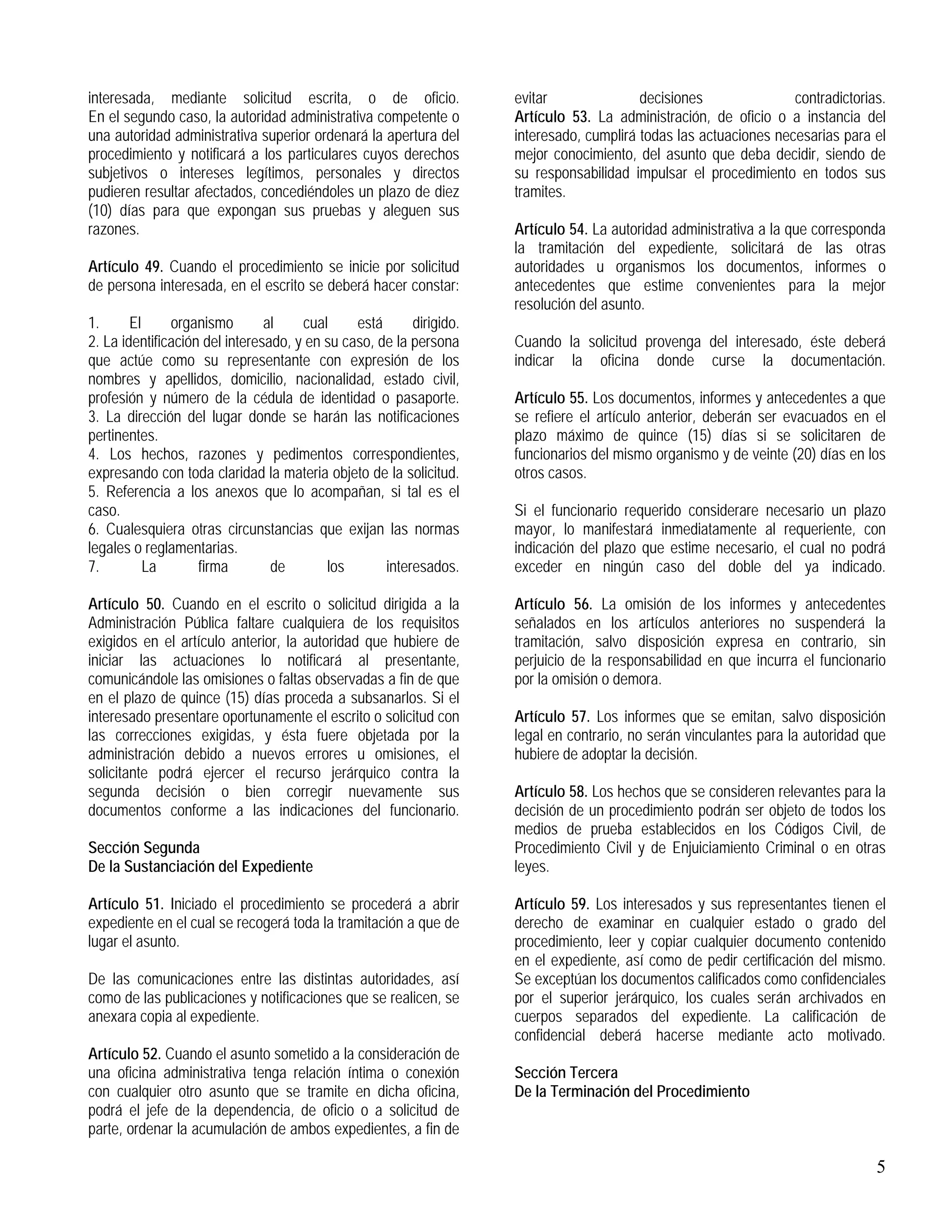 5
interesada, mediante solicitud escrita, o de oficio.
En el segundo caso, la autoridad administrativa competente o
una autoridad administrativa superior ordenará la apertura del
procedimiento y notificará a los particulares cuyos derechos
subjetivos o intereses legítimos, personales y directos
pudieren resultar afectados, concediéndoles un plazo de diez
(10) días para que expongan sus pruebas y aleguen sus
razones.
Artículo 49. Cuando el procedimiento se inicie por solicitud
de persona interesada, en el escrito se deberá hacer constar:
1. El organismo al cual está dirigido.
2. La identificación del interesado, y en su caso, de la persona
que actúe como su representante con expresión de los
nombres y apellidos, domicilio, nacionalidad, estado civil,
profesión y número de la cédula de identidad o pasaporte.
3. La dirección del lugar donde se harán las notificaciones
pertinentes.
4. Los hechos, razones y pedimentos correspondientes,
expresando con toda claridad la materia objeto de la solicitud.
5. Referencia a los anexos que lo acompañan, si tal es el
caso.
6. Cualesquiera otras circunstancias que exijan las normas
legales o reglamentarias.
7. La firma de los interesados.
Artículo 50. Cuando en el escrito o solicitud dirigida a la
Administración Pública faltare cualquiera de los requisitos
exigidos en el artículo anterior, la autoridad que hubiere de
iniciar las actuaciones lo notificará al presentante,
comunicándole las omisiones o faltas observadas a fin de que
en el plazo de quince (15) días proceda a subsanarlos. Si el
interesado presentare oportunamente el escrito o solicitud con
las correcciones exigidas, y ésta fuere objetada por la
administración debido a nuevos errores u omisiones, el
solicitante podrá ejercer el recurso jerárquico contra la
segunda decisión o bien corregir nuevamente sus
documentos conforme a las indicaciones del funcionario.
Sección Segunda
De la Sustanciación del Expediente
Artículo 51. Iniciado el procedimiento se procederá a abrir
expediente en el cual se recogerá toda la tramitación a que de
lugar el asunto.
De las comunicaciones entre las distintas autoridades, así
como de las publicaciones y notificaciones que se realicen, se
anexara copia al expediente.
Artículo 52. Cuando el asunto sometido a la consideración de
una oficina administrativa tenga relación íntima o conexión
con cualquier otro asunto que se tramite en dicha oficina,
podrá el jefe de la dependencia, de oficio o a solicitud de
parte, ordenar la acumulación de ambos expedientes, a fin de
evitar decisiones contradictorias.
Artículo 53. La administración, de oficio o a instancia del
interesado, cumplirá todas las actuaciones necesarias para el
mejor conocimiento, del asunto que deba decidir, siendo de
su responsabilidad impulsar el procedimiento en todos sus
tramites.
Artículo 54. La autoridad administrativa a la que corresponda
la tramitación del expediente, solicitará de las otras
autoridades u organismos los documentos, informes o
antecedentes que estime convenientes para la mejor
resolución del asunto.
Cuando la solicitud provenga del interesado, éste deberá
indicar la oficina donde curse la documentación.
Artículo 55. Los documentos, informes y antecedentes a que
se refiere el artículo anterior, deberán ser evacuados en el
plazo máximo de quince (15) días si se solicitaren de
funcionarios del mismo organismo y de veinte (20) días en los
otros casos.
Si el funcionario requerido considerare necesario un plazo
mayor, lo manifestará inmediatamente al requeriente, con
indicación del plazo que estime necesario, el cual no podrá
exceder en ningún caso del doble del ya indicado.
Artículo 56. La omisión de los informes y antecedentes
señalados en los artículos anteriores no suspenderá la
tramitación, salvo disposición expresa en contrario, sin
perjuicio de la responsabilidad en que incurra el funcionario
por la omisión o demora.
Artículo 57. Los informes que se emitan, salvo disposición
legal en contrario, no serán vinculantes para la autoridad que
hubiere de adoptar la decisión.
Artículo 58. Los hechos que se consideren relevantes para la
decisión de un procedimiento podrán ser objeto de todos los
medios de prueba establecidos en los Códigos Civil, de
Procedimiento Civil y de Enjuiciamiento Criminal o en otras
leyes.
Artículo 59. Los interesados y sus representantes tienen el
derecho de examinar en cualquier estado o grado del
procedimiento, leer y copiar cualquier documento contenido
en el expediente, así como de pedir certificación del mismo.
Se exceptúan los documentos calificados como confidenciales
por el superior jerárquico, los cuales serán archivados en
cuerpos separados del expediente. La calificación de
confidencial deberá hacerse mediante acto motivado.
Sección Tercera
De la Terminación del Procedimiento
 