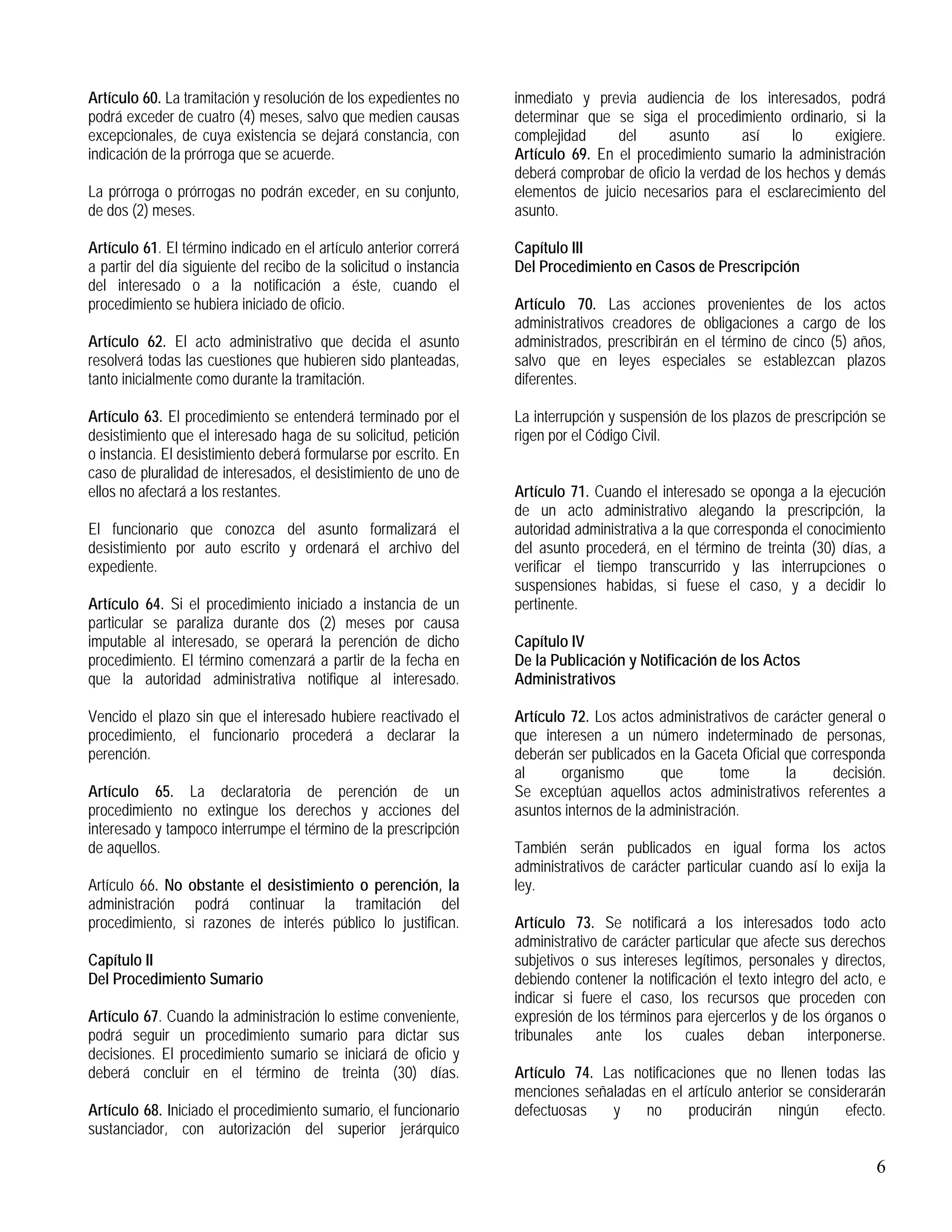 6
Artículo 60. La tramitación y resolución de los expedientes no
podrá exceder de cuatro (4) meses, salvo que medien causas
excepcionales, de cuya existencia se dejará constancia, con
indicación de la prórroga que se acuerde.
La prórroga o prórrogas no podrán exceder, en su conjunto,
de dos (2) meses.
Artículo 61. El término indicado en el artículo anterior correrá
a partir del día siguiente del recibo de la solicitud o instancia
del interesado o a la notificación a éste, cuando el
procedimiento se hubiera iniciado de oficio.
Artículo 62. El acto administrativo que decida el asunto
resolverá todas las cuestiones que hubieren sido planteadas,
tanto inicialmente como durante la tramitación.
Artículo 63. El procedimiento se entenderá terminado por el
desistimiento que el interesado haga de su solicitud, petición
o instancia. El desistimiento deberá formularse por escrito. En
caso de pluralidad de interesados, el desistimiento de uno de
ellos no afectará a los restantes.
El funcionario que conozca del asunto formalizará el
desistimiento por auto escrito y ordenará el archivo del
expediente.
Artículo 64. Si el procedimiento iniciado a instancia de un
particular se paraliza durante dos (2) meses por causa
imputable al interesado, se operará la perención de dicho
procedimiento. El término comenzará a partir de la fecha en
que la autoridad administrativa notifique al interesado.
Vencido el plazo sin que el interesado hubiere reactivado el
procedimiento, el funcionario procederá a declarar la
perención.
Artículo 65. La declaratoria de perención de un
procedimiento no extingue los derechos y acciones del
interesado y tampoco interrumpe el término de la prescripción
de aquellos.
Artículo 66. No obstante el desistimiento o perención, la
administración podrá continuar la tramitación del
procedimiento, si razones de interés público lo justifican.
Capítulo II
Del Procedimiento Sumario
Artículo 67. Cuando la administración lo estime conveniente,
podrá seguir un procedimiento sumario para dictar sus
decisiones. El procedimiento sumario se iniciará de oficio y
deberá concluir en el término de treinta (30) días.
Artículo 68. Iniciado el procedimiento sumario, el funcionario
sustanciador, con autorización del superior jerárquico
inmediato y previa audiencia de los interesados, podrá
determinar que se siga el procedimiento ordinario, si la
complejidad del asunto así lo exigiere.
Artículo 69. En el procedimiento sumario la administración
deberá comprobar de oficio la verdad de los hechos y demás
elementos de juicio necesarios para el esclarecimiento del
asunto.
Capítulo III
Del Procedimiento en Casos de Prescripción
Artículo 70. Las acciones provenientes de los actos
administrativos creadores de obligaciones a cargo de los
administrados, prescribirán en el término de cinco (5) años,
salvo que en leyes especiales se establezcan plazos
diferentes.
La interrupción y suspensión de los plazos de prescripción se
rigen por el Código Civil.
Artículo 71. Cuando el interesado se oponga a la ejecución
de un acto administrativo alegando la prescripción, la
autoridad administrativa a la que corresponda el conocimiento
del asunto procederá, en el término de treinta (30) días, a
verificar el tiempo transcurrido y las interrupciones o
suspensiones habidas, si fuese el caso, y a decidir lo
pertinente.
Capítulo IV
De la Publicación y Notificación de los Actos
Administrativos
Artículo 72. Los actos administrativos de carácter general o
que interesen a un número indeterminado de personas,
deberán ser publicados en la Gaceta Oficial que corresponda
al organismo que tome la decisión.
Se exceptúan aquellos actos administrativos referentes a
asuntos internos de la administración.
También serán publicados en igual forma los actos
administrativos de carácter particular cuando así lo exija la
ley.
Artículo 73. Se notificará a los interesados todo acto
administrativo de carácter particular que afecte sus derechos
subjetivos o sus intereses legítimos, personales y directos,
debiendo contener la notificación el texto integro del acto, e
indicar si fuere el caso, los recursos que proceden con
expresión de los términos para ejercerlos y de los órganos o
tribunales ante los cuales deban interponerse.
Artículo 74. Las notificaciones que no llenen todas las
menciones señaladas en el artículo anterior se considerarán
defectuosas y no producirán ningún efecto.
 