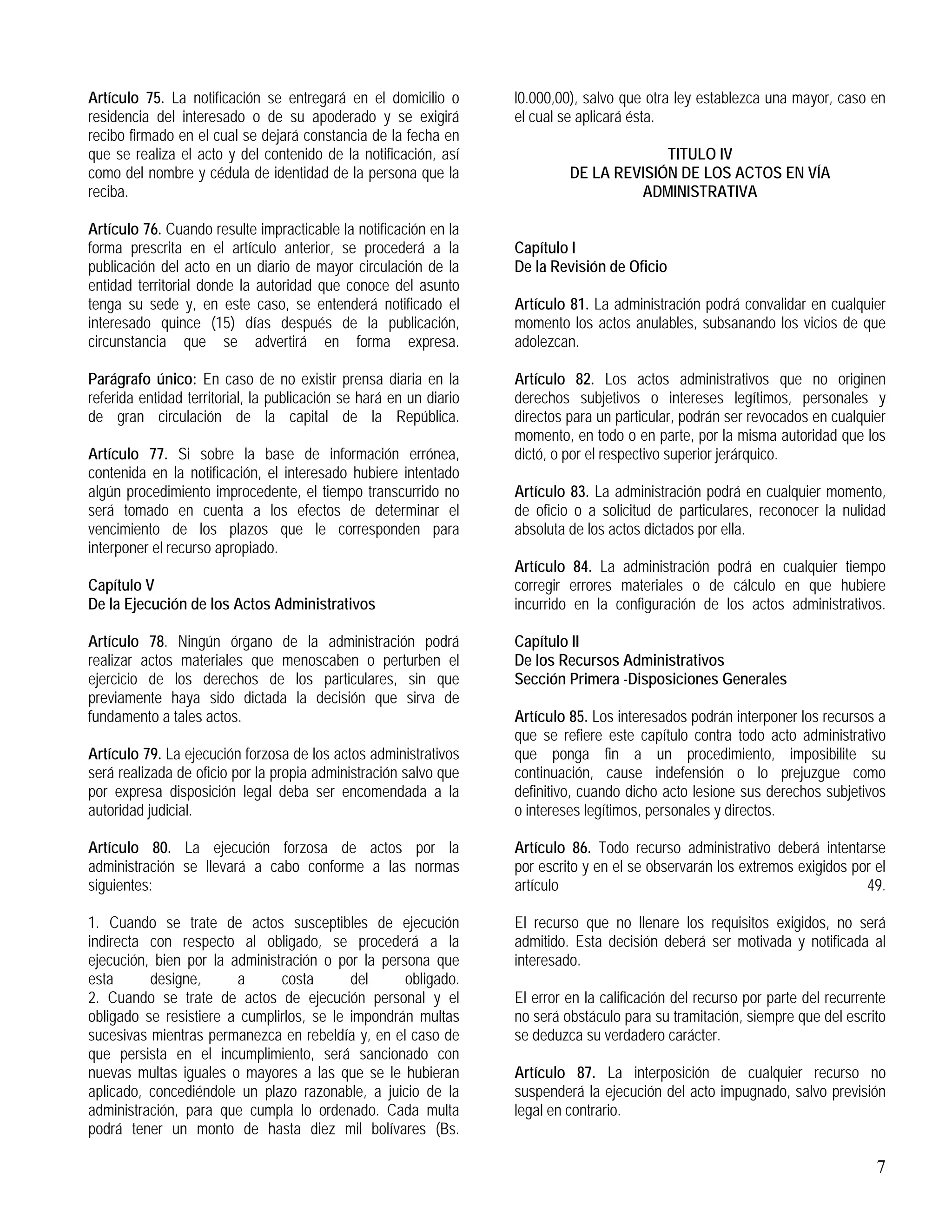 7
Artículo 75. La notificación se entregará en el domicilio o
residencia del interesado o de su apoderado y se exigirá
recibo firmado en el cual se dejará constancia de la fecha en
que se realiza el acto y del contenido de la notificación, así
como del nombre y cédula de identidad de la persona que la
reciba.
Artículo 76. Cuando resulte impracticable la notificación en la
forma prescrita en el artículo anterior, se procederá a la
publicación del acto en un diario de mayor circulación de la
entidad territorial donde la autoridad que conoce del asunto
tenga su sede y, en este caso, se entenderá notificado el
interesado quince (15) días después de la publicación,
circunstancia que se advertirá en forma expresa.
Parágrafo único: En caso de no existir prensa diaria en la
referida entidad territorial, la publicación se hará en un diario
de gran circulación de la capital de la República.
Artículo 77. Si sobre la base de información errónea,
contenida en la notificación, el interesado hubiere intentado
algún procedimiento improcedente, el tiempo transcurrido no
será tomado en cuenta a los efectos de determinar el
vencimiento de los plazos que le corresponden para
interponer el recurso apropiado.
Capítulo V
De la Ejecución de los Actos Administrativos
Artículo 78. Ningún órgano de la administración podrá
realizar actos materiales que menoscaben o perturben el
ejercicio de los derechos de los particulares, sin que
previamente haya sido dictada la decisión que sirva de
fundamento a tales actos.
Artículo 79. La ejecución forzosa de los actos administrativos
será realizada de oficio por la propia administración salvo que
por expresa disposición legal deba ser encomendada a la
autoridad judicial.
Artículo 80. La ejecución forzosa de actos por la
administración se llevará a cabo conforme a las normas
siguientes:
1. Cuando se trate de actos susceptibles de ejecución
indirecta con respecto al obligado, se procederá a la
ejecución, bien por la administración o por la persona que
esta designe, a costa del obligado.
2. Cuando se trate de actos de ejecución personal y el
obligado se resistiere a cumplirlos, se le impondrán multas
sucesivas mientras permanezca en rebeldía y, en el caso de
que persista en el incumplimiento, será sancionado con
nuevas multas iguales o mayores a las que se le hubieran
aplicado, concediéndole un plazo razonable, a juicio de la
administración, para que cumpla lo ordenado. Cada multa
podrá tener un monto de hasta diez mil bolívares (Bs.
l0.000,00), salvo que otra ley establezca una mayor, caso en
el cual se aplicará ésta.
TITULO IV
DE LA REVISIÓN DE LOS ACTOS EN VÍA
ADMINISTRATIVA
Capítulo I
De la Revisión de Oficio
Artículo 81. La administración podrá convalidar en cualquier
momento los actos anulables, subsanando los vicios de que
adolezcan.
Artículo 82. Los actos administrativos que no originen
derechos subjetivos o intereses legítimos, personales y
directos para un particular, podrán ser revocados en cualquier
momento, en todo o en parte, por la misma autoridad que los
dictó, o por el respectivo superior jerárquico.
Artículo 83. La administración podrá en cualquier momento,
de oficio o a solicitud de particulares, reconocer la nulidad
absoluta de los actos dictados por ella.
Artículo 84. La administración podrá en cualquier tiempo
corregir errores materiales o de cálculo en que hubiere
incurrido en la configuración de los actos administrativos.
Capítulo II
De los Recursos Administrativos
Sección Primera -Disposiciones Generales
Artículo 85. Los interesados podrán interponer los recursos a
que se refiere este capítulo contra todo acto administrativo
que ponga fin a un procedimiento, imposibilite su
continuación, cause indefensión o lo prejuzgue como
definitivo, cuando dicho acto lesione sus derechos subjetivos
o intereses legítimos, personales y directos.
Artículo 86. Todo recurso administrativo deberá intentarse
por escrito y en el se observarán los extremos exigidos por el
artículo 49.
El recurso que no llenare los requisitos exigidos, no será
admitido. Esta decisión deberá ser motivada y notificada al
interesado.
El error en la calificación del recurso por parte del recurrente
no será obstáculo para su tramitación, siempre que del escrito
se deduzca su verdadero carácter.
Artículo 87. La interposición de cualquier recurso no
suspenderá la ejecución del acto impugnado, salvo previsión
legal en contrario.
 