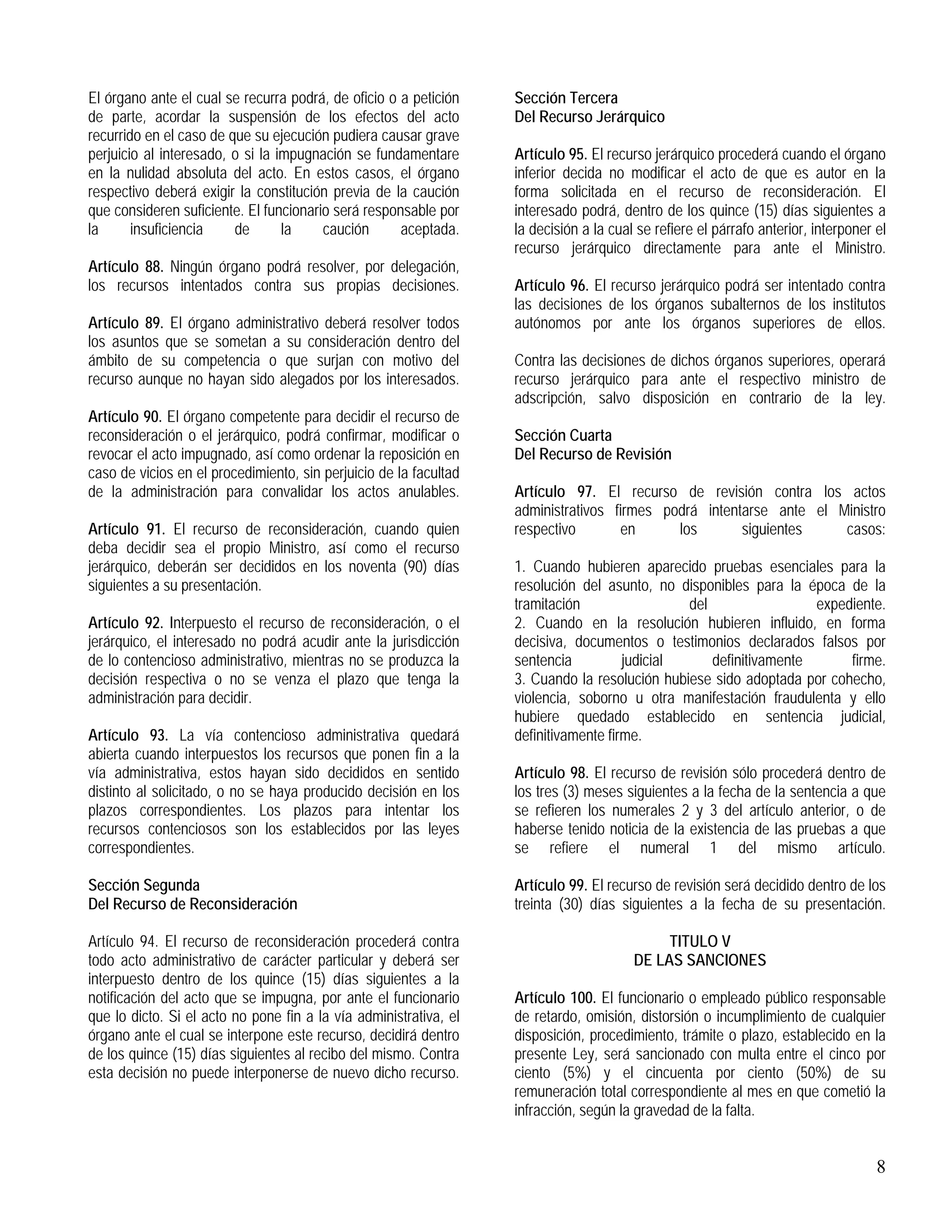 8
El órgano ante el cual se recurra podrá, de oficio o a petición
de parte, acordar la suspensión de los efectos del acto
recurrido en el caso de que su ejecución pudiera causar grave
perjuicio al interesado, o si la impugnación se fundamentare
en la nulidad absoluta del acto. En estos casos, el órgano
respectivo deberá exigir la constitución previa de la caución
que consideren suficiente. El funcionario será responsable por
la insuficiencia de la caución aceptada.
Artículo 88. Ningún órgano podrá resolver, por delegación,
los recursos intentados contra sus propias decisiones.
Artículo 89. El órgano administrativo deberá resolver todos
los asuntos que se sometan a su consideración dentro del
ámbito de su competencia o que surjan con motivo del
recurso aunque no hayan sido alegados por los interesados.
Artículo 90. El órgano competente para decidir el recurso de
reconsideración o el jerárquico, podrá confirmar, modificar o
revocar el acto impugnado, así como ordenar la reposición en
caso de vicios en el procedimiento, sin perjuicio de la facultad
de la administración para convalidar los actos anulables.
Artículo 91. El recurso de reconsideración, cuando quien
deba decidir sea el propio Ministro, así como el recurso
jerárquico, deberán ser decididos en los noventa (90) días
siguientes a su presentación.
Artículo 92. Interpuesto el recurso de reconsideración, o el
jerárquico, el interesado no podrá acudir ante la jurisdicción
de lo contencioso administrativo, mientras no se produzca la
decisión respectiva o no se venza el plazo que tenga la
administración para decidir.
Artículo 93. La vía contencioso administrativa quedará
abierta cuando interpuestos los recursos que ponen fin a la
vía administrativa, estos hayan sido decididos en sentido
distinto al solicitado, o no se haya producido decisión en los
plazos correspondientes. Los plazos para intentar los
recursos contenciosos son los establecidos por las leyes
correspondientes.
Sección Segunda
Del Recurso de Reconsideración
Artículo 94. El recurso de reconsideración procederá contra
todo acto administrativo de carácter particular y deberá ser
interpuesto dentro de los quince (15) días siguientes a la
notificación del acto que se impugna, por ante el funcionario
que lo dicto. Si el acto no pone fin a la vía administrativa, el
órgano ante el cual se interpone este recurso, decidirá dentro
de los quince (15) días siguientes al recibo del mismo. Contra
esta decisión no puede interponerse de nuevo dicho recurso.
Sección Tercera
Del Recurso Jerárquico
Artículo 95. El recurso jerárquico procederá cuando el órgano
inferior decida no modificar el acto de que es autor en la
forma solicitada en el recurso de reconsideración. El
interesado podrá, dentro de los quince (15) días siguientes a
la decisión a la cual se refiere el párrafo anterior, interponer el
recurso jerárquico directamente para ante el Ministro.
Artículo 96. El recurso jerárquico podrá ser intentado contra
las decisiones de los órganos subalternos de los institutos
autónomos por ante los órganos superiores de ellos.
Contra las decisiones de dichos órganos superiores, operará
recurso jerárquico para ante el respectivo ministro de
adscripción, salvo disposición en contrario de la ley.
Sección Cuarta
Del Recurso de Revisión
Artículo 97. El recurso de revisión contra los actos
administrativos firmes podrá intentarse ante el Ministro
respectivo en los siguientes casos:
1. Cuando hubieren aparecido pruebas esenciales para la
resolución del asunto, no disponibles para la época de la
tramitación del expediente.
2. Cuando en la resolución hubieren influido, en forma
decisiva, documentos o testimonios declarados falsos por
sentencia judicial definitivamente firme.
3. Cuando la resolución hubiese sido adoptada por cohecho,
violencia, soborno u otra manifestación fraudulenta y ello
hubiere quedado establecido en sentencia judicial,
definitivamente firme.
Artículo 98. El recurso de revisión sólo procederá dentro de
los tres (3) meses siguientes a la fecha de la sentencia a que
se refieren los numerales 2 y 3 del artículo anterior, o de
haberse tenido noticia de la existencia de las pruebas a que
se refiere el numeral 1 del mismo artículo.
Artículo 99. El recurso de revisión será decidido dentro de los
treinta (30) días siguientes a la fecha de su presentación.
TITULO V
DE LAS SANCIONES
Artículo 100. El funcionario o empleado público responsable
de retardo, omisión, distorsión o incumplimiento de cualquier
disposición, procedimiento, trámite o plazo, establecido en la
presente Ley, será sancionado con multa entre el cinco por
ciento (5%) y el cincuenta por ciento (50%) de su
remuneración total correspondiente al mes en que cometió la
infracción, según la gravedad de la falta.
 