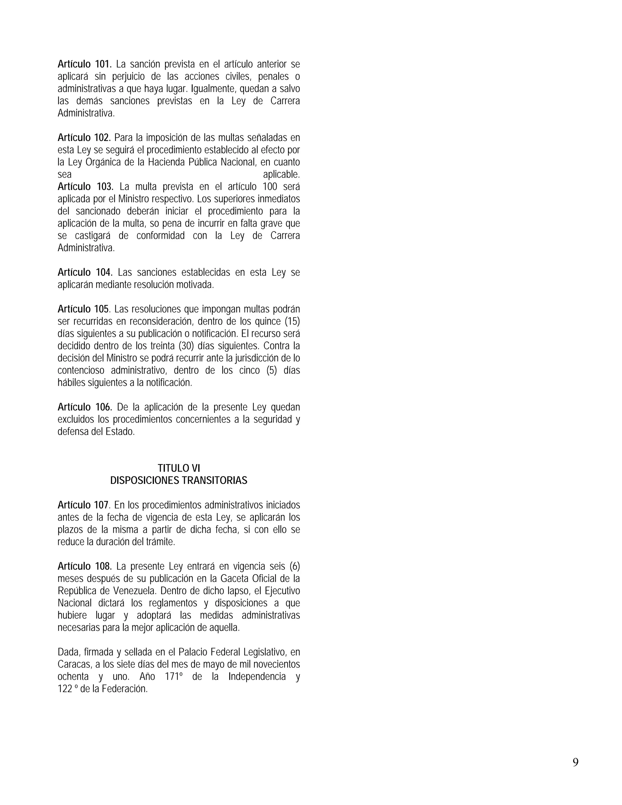 9
Artículo 101. La sanción prevista en el artículo anterior se
aplicará sin perjuicio de las acciones civiles, penales o
administrativas a que haya lugar. Igualmente, quedan a salvo
las demás sanciones previstas en la Ley de Carrera
Administrativa.
Artículo 102. Para la imposición de las multas señaladas en
esta Ley se seguirá el procedimiento establecido al efecto por
la Ley Orgánica de la Hacienda Pública Nacional, en cuanto
sea aplicable.
Artículo 103. La multa prevista en el artículo 100 será
aplicada por el Ministro respectivo. Los superiores inmediatos
del sancionado deberán iniciar el procedimiento para la
aplicación de la multa, so pena de incurrir en falta grave que
se castigará de conformidad con la Ley de Carrera
Administrativa.
Artículo 104. Las sanciones establecidas en esta Ley se
aplicarán mediante resolución motivada.
Artículo 105. Las resoluciones que impongan multas podrán
ser recurridas en reconsideración, dentro de los quince (15)
días siguientes a su publicación o notificación. El recurso será
decidido dentro de los treinta (30) días siguientes. Contra la
decisión del Ministro se podrá recurrir ante la jurisdicción de lo
contencioso administrativo, dentro de los cinco (5) días
hábiles siguientes a la notificación.
Artículo 106. De la aplicación de la presente Ley quedan
excluidos los procedimientos concernientes a la seguridad y
defensa del Estado.
TITULO VI
DISPOSICIONES TRANSITORIAS
Artículo 107. En los procedimientos administrativos iniciados
antes de la fecha de vigencia de esta Ley, se aplicarán los
plazos de la misma a partir de dicha fecha, si con ello se
reduce la duración del trámite.
Artículo 108. La presente Ley entrará en vigencia seis (6)
meses después de su publicación en la Gaceta Oficial de la
República de Venezuela. Dentro de dicho lapso, el Ejecutivo
Nacional dictará los reglamentos y disposiciones a que
hubiere lugar y adoptará las medidas administrativas
necesarias para la mejor aplicación de aquella.
Dada, firmada y sellada en el Palacio Federal Legislativo, en
Caracas, a los siete días del mes de mayo de mil novecientos
ochenta y uno. Año 171º de la Independencia y
122 º de la Federación.
 