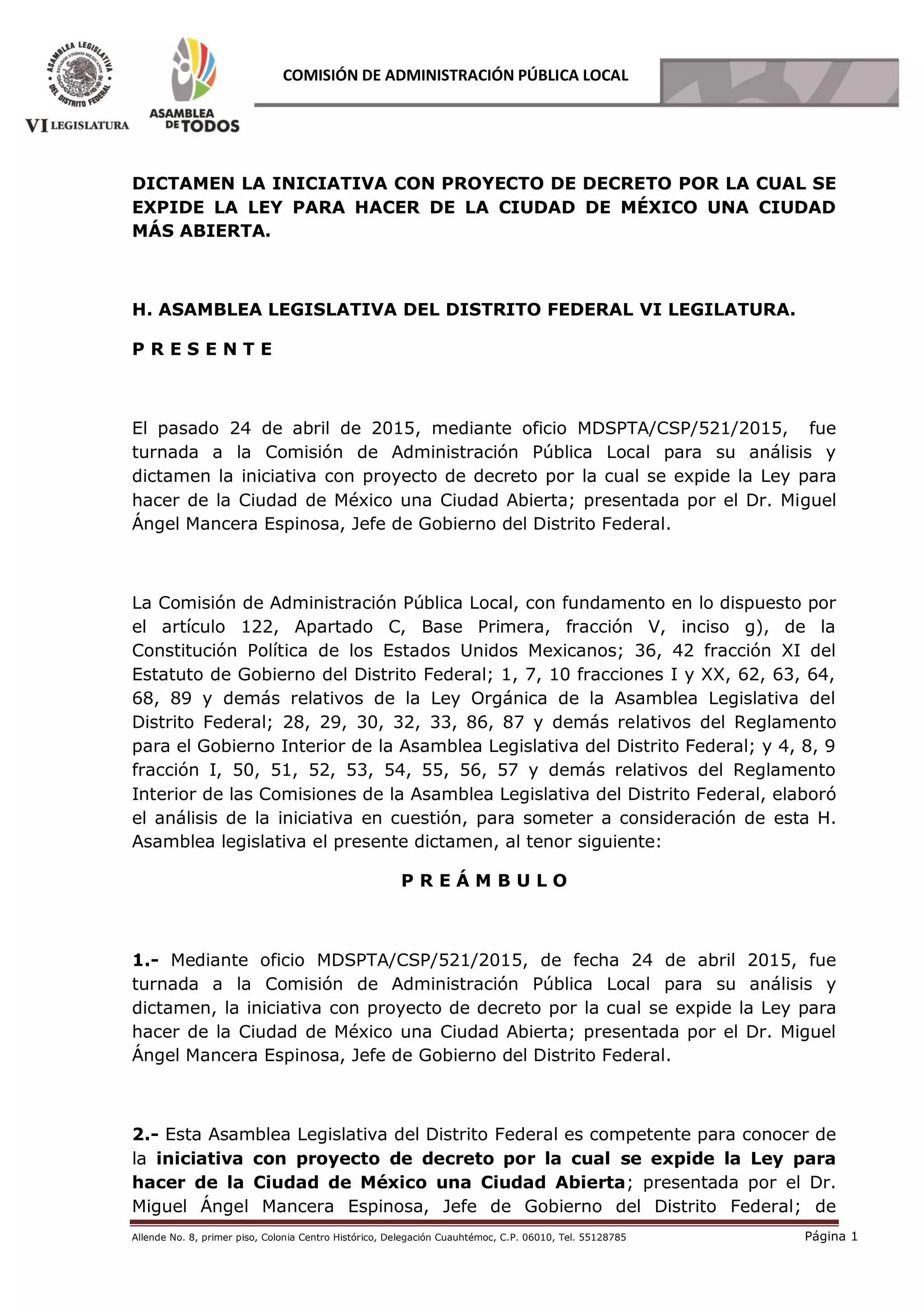 Allende No. 8, primer piso, Colonia Centro Histórico, Delegación Cuauhtémoc, C.P. 06010, Tel. 55128785 Página 1
COMISIÓN DE ADMINISTRACIÓN PÚBLICA LOCAL
DICTAMEN LA INICIATIVA CON PROYECTO DE DECRETO POR LA CUAL SE
EXPIDE LA LEY PARA HACER DE LA CIUDAD DE MÉXICO UNA CIUDAD
MÁS ABIERTA.
H. ASAMBLEA LEGISLATIVA DEL DISTRITO FEDERAL VI LEGILATURA.
P R E S E N T E
El pasado 24 de abril de 2015, mediante oficio MDSPTA/CSP/521/2015, fue
turnada a la Comisión de Administración Pública Local para su análisis y
dictamen la iniciativa con proyecto de decreto por la cual se expide la Ley para
hacer de la Ciudad de México una Ciudad Abierta; presentada por el Dr. Miguel
Ángel Mancera Espinosa, Jefe de Gobierno del Distrito Federal.
La Comisión de Administración Pública Local, con fundamento en lo dispuesto por
el artículo 122, Apartado C, Base Primera, fracción V, inciso g), de la
Constitución Política de los Estados Unidos Mexicanos; 36, 42 fracción XI del
Estatuto de Gobierno del Distrito Federal; 1, 7, 10 fracciones I y XX, 62, 63, 64,
68, 89 y demás relativos de la Ley Orgánica de la Asamblea Legislativa del
Distrito Federal; 28, 29, 30, 32, 33, 86, 87 y demás relativos del Reglamento
para el Gobierno Interior de la Asamblea Legislativa del Distrito Federal; y 4, 8, 9
fracción I, 50, 51, 52, 53, 54, 55, 56, 57 y demás relativos del Reglamento
Interior de las Comisiones de la Asamblea Legislativa del Distrito Federal, elaboró
el análisis de la iniciativa en cuestión, para someter a consideración de esta H.
Asamblea legislativa el presente dictamen, al tenor siguiente:
P R E Á M B U L O
1.- Mediante oficio MDSPTA/CSP/521/2015, de fecha 24 de abril 2015, fue
turnada a la Comisión de Administración Pública Local para su análisis y
dictamen, la iniciativa con proyecto de decreto por la cual se expide la Ley para
hacer de la Ciudad de México una Ciudad Abierta; presentada por el Dr. Miguel
Ángel Mancera Espinosa, Jefe de Gobierno del Distrito Federal.
2.- Esta Asamblea Legislativa del Distrito Federal es competente para conocer de
la iniciativa con proyecto de decreto por la cual se expide la Ley para
hacer de la Ciudad de México una Ciudad Abierta; presentada por el Dr.
Miguel Ángel Mancera Espinosa, Jefe de Gobierno del Distrito Federal; de
 