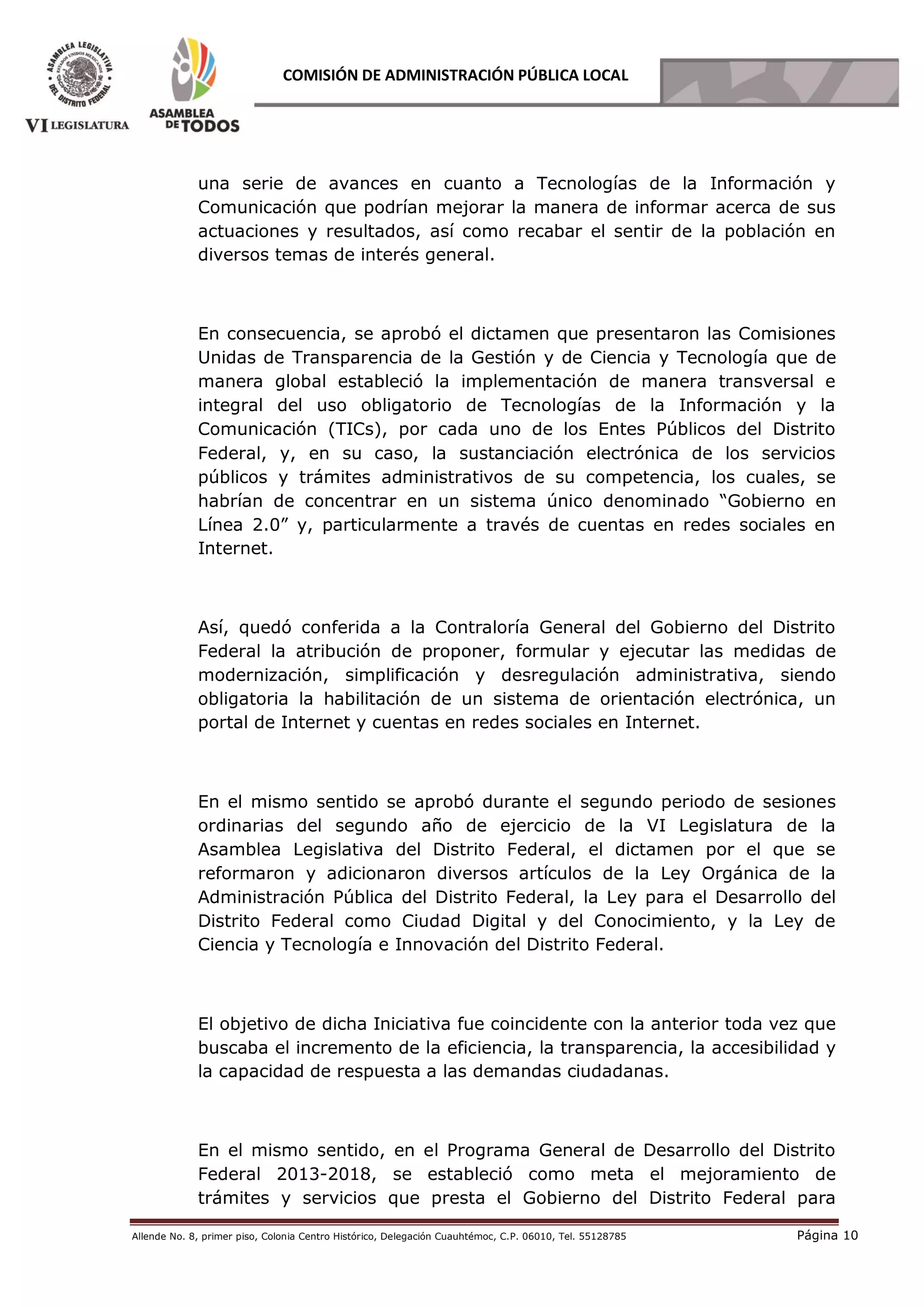 Allende No. 8, primer piso, Colonia Centro Histórico, Delegación Cuauhtémoc, C.P. 06010, Tel. 55128785 Página 10
COMISIÓN DE ADMINISTRACIÓN PÚBLICA LOCAL
una serie de avances en cuanto a Tecnologías de la Información y
Comunicación que podrían mejorar la manera de informar acerca de sus
actuaciones y resultados, así como recabar el sentir de la población en
diversos temas de interés general.
En consecuencia, se aprobó el dictamen que presentaron las Comisiones
Unidas de Transparencia de la Gestión y de Ciencia y Tecnología que de
manera global estableció la implementación de manera transversal e
integral del uso obligatorio de Tecnologías de la Información y la
Comunicación (TICs), por cada uno de los Entes Públicos del Distrito
Federal, y, en su caso, la sustanciación electrónica de los servicios
públicos y trámites administrativos de su competencia, los cuales, se
habrían de concentrar en un sistema único denominado “Gobierno en
Línea 2.0” y, particularmente a través de cuentas en redes sociales en
Internet.
Así, quedó conferida a la Contraloría General del Gobierno del Distrito
Federal la atribución de proponer, formular y ejecutar las medidas de
modernización, simplificación y desregulación administrativa, siendo
obligatoria la habilitación de un sistema de orientación electrónica, un
portal de Internet y cuentas en redes sociales en Internet.
En el mismo sentido se aprobó durante el segundo periodo de sesiones
ordinarias del segundo año de ejercicio de la VI Legislatura de la
Asamblea Legislativa del Distrito Federal, el dictamen por el que se
reformaron y adicionaron diversos artículos de la Ley Orgánica de la
Administración Pública del Distrito Federal, la Ley para el Desarrollo del
Distrito Federal como Ciudad Digital y del Conocimiento, y la Ley de
Ciencia y Tecnología e Innovación del Distrito Federal.
El objetivo de dicha Iniciativa fue coincidente con la anterior toda vez que
buscaba el incremento de la eficiencia, la transparencia, la accesibilidad y
la capacidad de respuesta a las demandas ciudadanas.
En el mismo sentido, en el Programa General de Desarrollo del Distrito
Federal 2013-2018, se estableció como meta el mejoramiento de
trámites y servicios que presta el Gobierno del Distrito Federal para
 