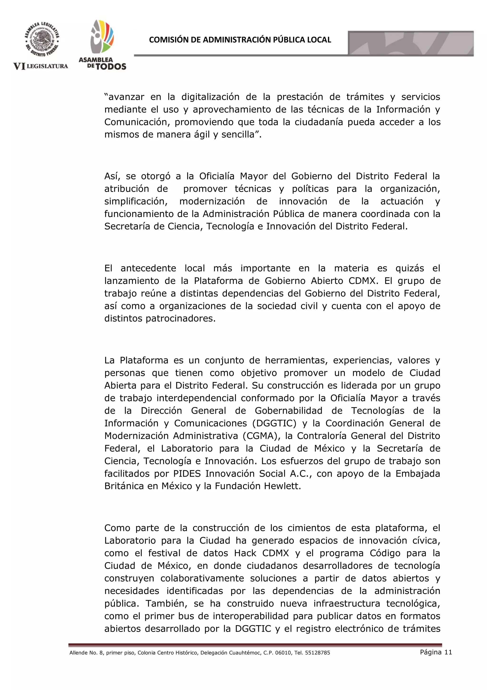 Allende No. 8, primer piso, Colonia Centro Histórico, Delegación Cuauhtémoc, C.P. 06010, Tel. 55128785 Página 11
COMISIÓN DE ADMINISTRACIÓN PÚBLICA LOCAL
“avanzar en la digitalización de la prestación de trámites y servicios
mediante el uso y aprovechamiento de las técnicas de la Información y
Comunicación, promoviendo que toda la ciudadanía pueda acceder a los
mismos de manera ágil y sencilla”.
Así, se otorgó a la Oficialía Mayor del Gobierno del Distrito Federal la
atribución de promover técnicas y políticas para la organización,
simplificación, modernización de innovación de la actuación y
funcionamiento de la Administración Pública de manera coordinada con la
Secretaría de Ciencia, Tecnología e Innovación del Distrito Federal.
El antecedente local más importante en la materia es quizás el
lanzamiento de la Plataforma de Gobierno Abierto CDMX. El grupo de
trabajo reúne a distintas dependencias del Gobierno del Distrito Federal,
así como a organizaciones de la sociedad civil y cuenta con el apoyo de
distintos patrocinadores.
La Plataforma es un conjunto de herramientas, experiencias, valores y
personas que tienen como objetivo promover un modelo de Ciudad
Abierta para el Distrito Federal. Su construcción es liderada por un grupo
de trabajo interdependencial conformado por la Oficialía Mayor a través
de la Dirección General de Gobernabilidad de Tecnologías de la
Información y Comunicaciones (DGGTIC) y la Coordinación General de
Modernización Administrativa (CGMA), la Contraloría General del Distrito
Federal, el Laboratorio para la Ciudad de México y la Secretaría de
Ciencia, Tecnología e Innovación. Los esfuerzos del grupo de trabajo son
facilitados por PIDES Innovación Social A.C., con apoyo de la Embajada
Británica en México y la Fundación Hewlett.
Como parte de la construcción de los cimientos de esta plataforma, el
Laboratorio para la Ciudad ha generado espacios de innovación cívica,
como el festival de datos Hack CDMX y el programa Código para la
Ciudad de México, en donde ciudadanos desarrolladores de tecnología
construyen colaborativamente soluciones a partir de datos abiertos y
necesidades identificadas por las dependencias de la administración
pública. También, se ha construido nueva infraestructura tecnológica,
como el primer bus de interoperabilidad para publicar datos en formatos
abiertos desarrollado por la DGGTIC y el registro electrónico de trámites
 